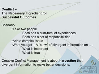 Conflict –
The Necessary Ingredient for
Successful Outcomes

Scenario:
      •Take two people
              Each has a sum-total of experiences
              Each has a set of responsibilities
      •Add a complex issue
      •What you get – A “stew” of divergent information on ....
              What is important
              What is true

Creative Conflict Management is about harvesting that 
divergent information to make better decisions.
 