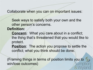 Collaborate when you can on important issues:

  Seek ways to satisfy both your own and the
  other person’s concerns.
Definition:
  Concern: What you care about in a conflict;
  the thing that’s threatened that you would like to
  protect.
  Position: The action you propose to settle the
  conflict; what you think should be done.

(Framing things in terms of position limits you to
win/lose outcomes)
 