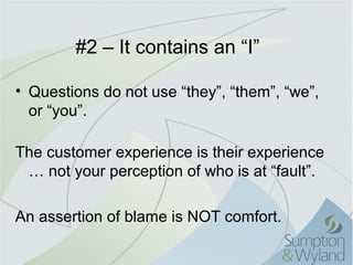 #2 – It contains an “I”

• Questions do not use “they”, “them”, “we”,
  or “you”.

The customer experience is their experience
 … not your perception of who is at “fault”.

An assertion of blame is NOT comfort.
 