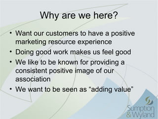 Why are we here?
• Want our customers to have a positive
  marketing resource experience
• Doing good work makes us feel good
• We like to be known for providing a
  consistent positive image of our
  association
• We want to be seen as “adding value”
 