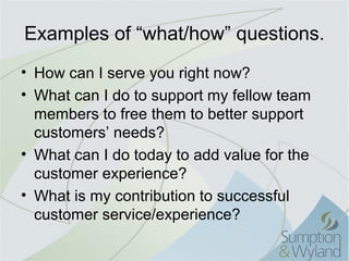 Examples of “what/how” questions.
• How can I serve you right now?
• What can I do to support my fellow team
  members to free them to better support
  customers’ needs?
• What can I do today to add value for the
  customer experience?
• What is my contribution to successful
  customer service/experience?
 