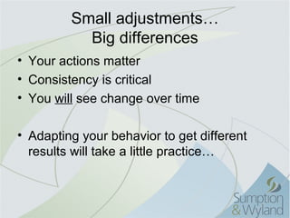 Small adjustments…
           Big differences
• Your actions matter
• Consistency is critical
• You will see change over time

• Adapting your behavior to get different
  results will take a little practice…
 