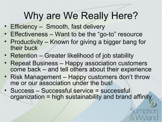 Why are We Really Here?
• Efficiency – Smooth, fast delivery
• Effectiveness – Want to be the “go-to” resource
• Productivity – Known for giving a bigger bang for
  their buck
• Retention – Greater likelihood of job stability
• Repeat Business – Happy association customers
  come back – and tell others about their experience
• Risk Management – Happy customers don’t throw
  me or our association under the bus!
• Success – Successful service = successful
  organization = high sustainability and brand affinity
 