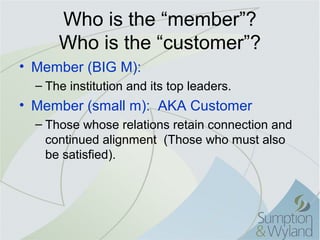 Who is the “member”?
      Who is the “customer”?
• Member (BIG M):
  – The institution and its top leaders.
• Member (small m): AKA Customer
  – Those whose relations retain connection and
    continued alignment (Those who must also
    be satisfied).
 