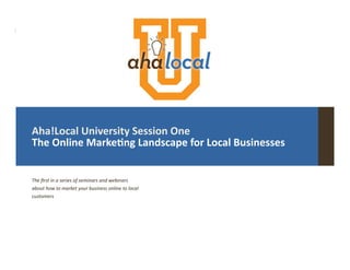 |	
  
Aha!Local	
  University	
  Session	
  One	
  
The	
  Online	
  Marke8ng	
  Landscape	
  for	
  Local	
  Businesses	
  
The	
  ﬁrst	
  in	
  a	
  series	
  of	
  seminars	
  and	
  webinars	
  
about	
  how	
  to	
  market	
  your	
  business	
  online	
  to	
  local	
  
customers	
  
 
