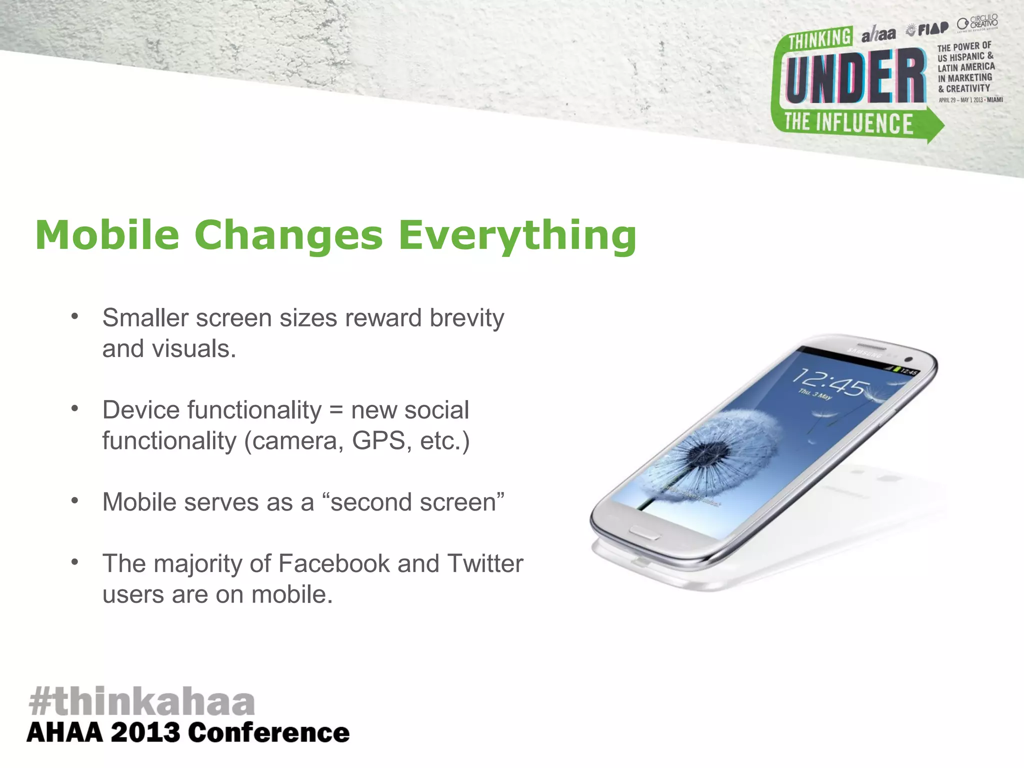 • Smaller screen sizes reward brevity
and visuals.
• Device functionality = new social
functionality (camera, GPS, etc.)
• Mobile serves as a “second screen”
• The majority of Facebook and Twitter
users are on mobile.
Mobile Changes Everything
 