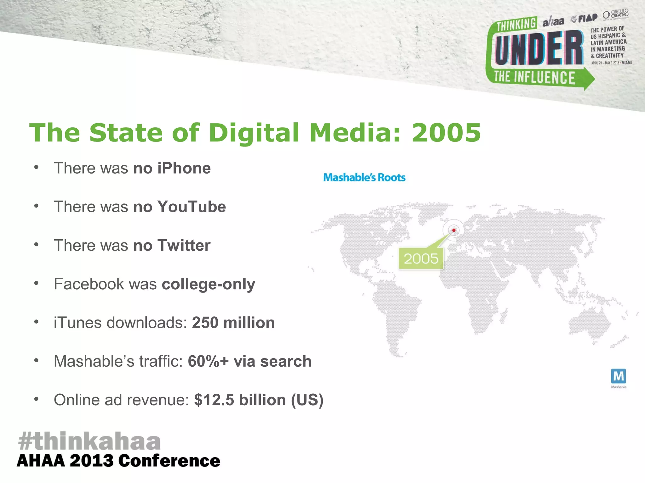 The State of Digital Media: 2005
• There was no iPhone
• There was no YouTube
• There was no Twitter
• Facebook was college-only
• iTunes downloads: 250 million
• Mashable’s traffic: 60%+ via search
• Online ad revenue: $12.5 billion (US)
 