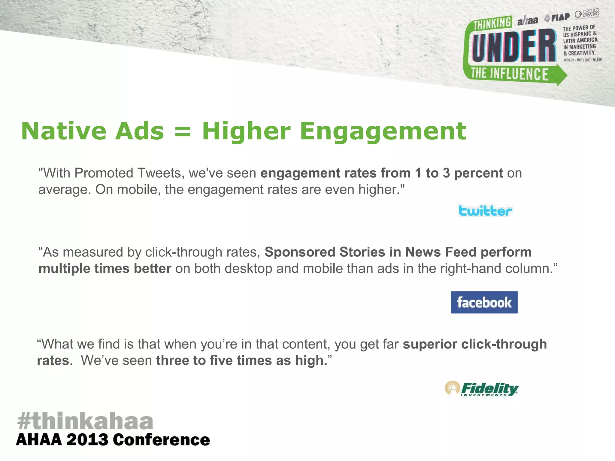 "With Promoted Tweets, we've seen engagement rates from 1 to 3 percent on
average. On mobile, the engagement rates are even higher."
“As measured by click-through rates, Sponsored Stories in News Feed perform
multiple times better on both desktop and mobile than ads in the right-hand column.”
“What we find is that when you’re in that content, you get far superior click-through
rates. We’ve seen three to five times as high.”
Native Ads = Higher Engagement
 