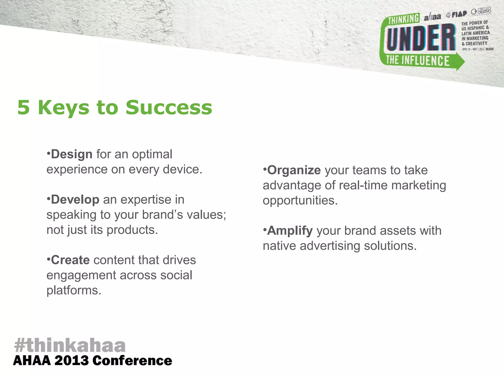 •Design for an optimal
experience on every device.
•Develop an expertise in
speaking to your brand’s values;
not just its products.
•Create content that drives
engagement across social
platforms.
•Organize your teams to take
advantage of real-time marketing
opportunities.
•Amplify your brand assets with
native advertising solutions.
5 Keys to Success
 