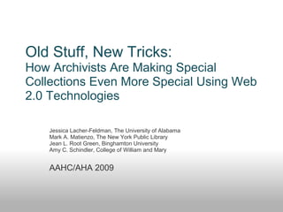 Old Stuff, New Tricks:
How Archivists Are Making Special
Collections Even More Special Using Web
2.0 Technologies
Jessica Lacher-Feldman, The University of Alabama
Mark A. Matienzo, The New York Public Library
Jean L. Root Green, Binghamton University
Amy C. Schindler, College of William and Mary
AAHC/AHA 2009
 