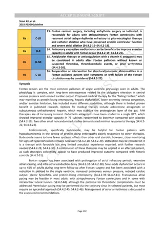 M
ANUSCRIPT
ACCEPTED
ACCEPTED MANUSCRIPT
Stout KK, et al.
2018 ACHD Guideline
Page 102
IIa C-LD
13. Fontan revision surgery, including arrhythmia surgery as indicated, is
reasonable for adults with atriopulmonary Fontan connections with
recurrent atrial tachyarrhythmias refractory to pharmacological therapy
and catheter ablation who have preserved systolic ventricular function
and severe atrial dilation (S4.4.2-16–S4.4.2-18).
IIa B-R
14. Pulmonary vasoactive medications can be beneficial to improve exercise
capacity in adults with Fontan repair (S4.4.2-19–S4.4.2-25).
IIb B-NR
15. Antiplatelet therapy or anticoagulation with a vitamin K antagonist may
be considered in adults after Fontan palliation without known or
suspected thrombus, thromboembolic events, or prior arrhythmia
(S4.4.2-26).
IIb C-LD
16. Reoperation or intervention for structural/anatomic abnormalities in a
Fontan palliated patient with symptoms or with failure of the Fontan
circulation may be considered (S4.4.2-27).
Synopsis
Fontan repairs are the most common palliation of single ventricle physiology seen in adults. The
physiology is complex, with long-term consequences related to the obligatory elevation in central
venous pressure and reduced cardiac output. Proposed medical therapy for the “failing Fontan,” which
may manifest as protein-losing enteropathy, hepatic dysfunction, lower extremity venous congestion,
and/or exercise limitation, has included many different modalities, although there is limited proven
benefit in published research. Options for medical therapy include aldosterone antagonists or
subcutaneous unfractionated heparin, which may stabilize the proteoglycan layer of the gut. PAH
therapies are of increasing interest. Endothelin antagonists have been studied in a single RCT, which
showed improved exercise capacity in 75 subjects randomized to bosentan compared with placebo
(S4.4.2-19). Two other small nonrandomized studies demonstrated minimal response to therapy (S4.4.2-
22, S4.4.2-23).
Corticosteroids, specifically budesonide, may be helpful for Fontan patients with
hypoalbuminemia in the setting of protein-losing enteropathy poorly responsive to other therapies.
Budesonide seems to have fewer systemic effects than other oral steroids; however, close monitoring
for signs of hypercortisolism remains necessary (S4.4.2-28, S4.4.2-29). Octreotide may be considered; it
is a therapy with favorable but very limited anecdotal experience reported, with further research
needed (S4.4.2-28, S4.4.2-30). A combination of these therapies may be applied in an affected patient,
as such strategies collectively appear to have produced improved outcome compared with historic
controls (S4.4.2-31).
Fontan surgery has been associated with prolongation of atrial refractory periods, extensive
atrial scarring, and intra-atrial conduction delay (S4.4.2-32–S4.4.2-38). Sinus node dysfunction occurs in
up to 45% of adults during long-term follow-up after Fontan surgery and has been associated with a
reduction in preload to the single ventricle, increased pulmonary venous pressure, reduced cardiac
output, plastic bronchitis, and protein-losing enteropathy (S4.4.2-39–S4.4.2-43). Transvenous atrial
pacing may be feasible in most adults with atriopulmonary Fontan connections and in some with
intracardiac lateral tunnels (S4.4.2-44), although the potential for thrombotic complications must be
addressed. Ventricular pacing may be performed via the coronary sinus in selected patients, but most
require an epicardial approach (S4.4.2-45, S4.4.2-46). Management of atrial arrhythmias is discussed in
the associated recommendations.
 