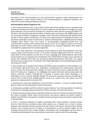 M
ANUSCRIPT
ACCEPTED
ACCEPTED MANUSCRIPT
Stout KK, et al.
2018 ACHD Guideline
Page 103
See Section 3.3 for recommendations on who should perform surgeries, cardiac catheterization and
other procedures in these patients; Section 3.4 for recommendations on diagnostic evaluation; and
Table 32 for routine testing and follow-up intervals.
Recommendation-Specific Supportive Text
1. Atrial tachyarrhythmias occur in up to 60% of adults with Fontan palliation and are associated with
substantial morbidity and mortality (S4.4.2-2). These arrhythmias may be difficult to manage, are usually
poorly tolerated, and cause serious hemodynamic compromise often with dire consequences (S4.4.2-1).
Therefore, they should be addressed promptly, including urgent consultation with ACHD providers who
can help guide immediate management strategies, even if remotely. Consideration for antithrombotic
therapy in Fontan patients should take into account the high prevalence of thrombus formation and
potentially catastrophic impact of pulmonary or systemic thromboembolus. Standard decision-making
strategies about rhythm versus rate control or thromboembolic prophylaxis derived from and
recommended for patients with acquired heart disease and AF do not apply to patients with Fontan
physiology, for whom rhythm control and anticoagulation are of greater importance than would be
concluded from application of the standard algorithms.
Sinus node dysfunction may predispose Fontan patients to atrial tachyarrhythmias, the most
common being macro-reentrant circuits or intra-atrial reentrant tachycardia (S4.4.2-13, S4.4.2-47).
Nearly 90% of Fontan patients who die from HF have coexisting atrial tachyarrhythmias (S4.4.2-48).
Fontan patients are at increased risk of complications from antiarrhythmic therapy, such as torsades de
pointes with dofetilide (S4.4.2-49) and amiodarone-induced thyrotoxicosis (S4.4.2-50). Such agents
should be used cautiously and in consultation with ACHD cardiologists and electrophysiology specialists
with expertise in ACHD.
2. Serial imaging can be valuable for assessing many of the long-term sequelae of Fontan palliation such
as thrombosis, right-to-left shunts (e.g., fenestration, intrapulmonary AV malformation), obstructive
lesions, systemic AV valve dysfunction, diastolic or systolic ventricular function, collateral burden, and
branch PA obstruction. Imaging can be challenging and requires informed understanding about the
patient's particular situation. Although CCT is possible in patients with Fontan physiology, it is
challenging to ensure contrast dispersal through the pulmonary vasculature because of streaming of
venous return to the PA from multiple separate sources (e.g., superior vena cava, inferior vena cava
right atrium collaterals) (S4.4.2-51, S4.4.2-52).
3. Hemodynamic assessment, particularly of the pulmonary circulation, is crucial to making informed
decisions about the type and timing of surgical intervention.
4. Hemodynamic problems may first manifest through arrhythmia. Thus, first presentation of arrhythmia
should warrant thorough review of the patient’s Fontan circulation and ventricular function.
5. Aerobic exercise may help maintain respiratory mechanics, which can improve transpulmonary flow in
the Fontan circulation. Stroke volume during exercise and exercise capacity are directly related to
skeletal muscle function. Consequently, strength training may improve exercise capacity in patients with
Fontan palliation.
6. There is increasing recognition of hepatic vulnerability after Fontan palliation, including cirrhosis
(S4.4.2-6, S4.4.2-53) but uncertainty about which patients are at highest risk, or how to address
problems when identified. Routine assessment of liver function and structure may help inform broader
decisions such as timing and risk of surgery or transplantation, as well as provide insights into the
emerging natural history of this unique condition. Consultation with a hepatologist may be of value in
interpreting and following the liver abnormalities encountered in patients with Fontan physiology.
 
