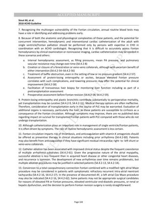 M
ANUSCRIPT
ACCEPTED
ACCEPTED MANUSCRIPT
Stout KK, et al.
2018 ACHD Guideline
Page 104
7. Recognizing the multiorgan vulnerability of the Fontan circulation, annual routine blood tests may
have a role in identifying and addressing problems early.
8. Because of both the anatomic and physiological complexities of these patients, and the potential for
concurrent intervention, hemodynamic and interventional cardiac catheterization of the adult with
single ventricle/Fontan palliation should be performed only by persons with expertise in CHD in
coordination with an ACHD cardiologist. Recognizing that it is difficult to accurately assess Fontan
hemodynamics by clinical examination or noninvasive imaging, cardiac catheterization may be needed in
these scenarios and others:
a. Interval hemodynamic assessment, as filling pressures, mean PA pressure, and pulmonary
vascular resistance may change over time (S4.4.2-8)
b. Creation or closure of a fenestration or veno-veno collaterals, although with uncertain benefit of
either intervention (S4.4.2-54–S4.4.2-56)
c. Treatment of baffle obstruction, even in the setting of low or no pressure gradient (S4.4.2-57)
d. Assessment of protein-losing enteropathy or ascites, because elevated Fontan pressure
correlates with such complications, and lowering pressures may offer the potential for clinical
improvement (S4.4.2-58)
e. Facilitation of transvenous liver biopsy for monitoring liver function including as part of a
pretransplantation assessment
f. Preoperative assessment before Fontan revision (S4.4.2-18, S4.4.2-59).
9. Protein-losing enteropathy and plastic bronchitis contribute substantially to perioperative mortality,
yet transplantation may be curative (S4.4.2-9, S4.4.2-11). Medical therapy options are often ineffective.
Therefore, consideration of transplantation early in the course of PLE may be warranted. Evaluation of
additional organs is necessary, particularly the liver, as these patients are susceptible to cirrhosis as a
consequence of the Fontan circulation. Although symptoms may improve, there are no published data
regarding impact on survival for transplanted Fontan patients with PLE compared with those who do not
undergo transplantation.
10. Although catheterization plays an important role in management of single ventricle/Fontan patients,
it is often driven by symptoms. The role of routine hemodynamic assessment is less certain.
11. Fontan circulation imparts risk of thrombosis, and anticoagulation with vitamin K antagonists should
be offered as preventive therapy in clinical situations including prior arrhythmia (S4.4.2-60). Patients
may also benefit from anticoagulation if they have significant residual intracardiac right- to -left shunt or
veno-veno collaterals.
12. Catheter ablation has been associated with improved clinical status despite the frequent coexistence
of multiple arrhythmia substrates (S4.4.2-61). Given the progressive nature of the atrial myopathy,
successful ablation is less frequent than in acquired heart disease or other congenital heart diseases,
and recurrence is common. The development of new arrhythmias over time remains problematic, but
multiple ablation procedures may be justified in selected patients (S4.4.2-13, S4.4.2-14).
13. Conversion to a total cavopulmonary connection Fontan combined with a modified right atrial Maze
procedure may be considered in patients with symptomatic refractory recurrent intra-atrial reentrant
tachycardia (S4.4.2-16, S4.4.2-17). In the presence of documented AF, a left atrial Cox Maze procedure
may also be indicated (S4.4.2-16, S4.4.2-62). Some patients may not be appropriate surgical candidates
for reasons of elevated PA or Fontan pressures, elevated ventricular end-diastolic pressures, or renal or
hepatic dysfunction, and the decision to perform Fontan revision surgery is rarely straightforward.
 