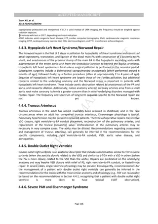 M
ANUSCRIPT
ACCEPTED
ACCEPTED MANUSCRIPT
Stout KK, et al.
2018 ACHD Guideline
Page 106
appropriately protocoled and interpreted. If CCT is used instead of CMR imaging, the frequency should be weighed against
radiation exposure.
║6-minute walk test or CPET, depending on clinical indication.
ACHD indicates adult congenital heart disease; CCT, cardiac computed tomography; CMR, cardiovascular magnetic resonance
imaging; CPET, cardiopulmonary exercise test; ECG, electrocardiogram; and TTE, transthoracic echocardiogram.
4.4.3. Hypoplastic Left Heart Syndrome/Norwood Repair
The Norwood repair is the first of 3 steps in palliation for hypoplastic left heart syndrome and consists of
atrial septectomy, transection, and ligation of the distal main PA with construction of a systemic-to-PA
shunt, and anastomosis of the proximal stump of the main PA to the hypoplastic ascending aorta with
augmentation of the entire aortic arch from the sinotubular junction to beyond the ductus arteriosus.
Hypoplastic left heart syndrome is fatal unless surgical palliation is performed in the neonatal period.
Subsequent surgeries include a bidirectional cavopulmonary anastomosis (often performed around 6
months of age), followed finally by a Fontan procedure (often at approximately 2 to 4 years of age).
Sequelae of hypoplastic left heart syndrome are largely those of the Fontan palliation, but additional
concerns related to the underlying anatomy and the Norwood repair is important in patients with
hypoplastic left heart syndrome. These include aortic obstruction related to anastomosis of the PA and
aorta, and neoaortic dilation. Additionally, native anatomy wherein coronary arteries arise from a small
aortic root make coronary ischemia a greater concern than in other underlying disorders managed with
Fontan repair. The frequency and spectrum of long-term sequelae specific to the Norwood repair are
not yet known.
4.4.4. Truncus Arteriosus
Truncus arteriosus in the adult has almost invariably been repaired in childhood, and in the rare
circumstances when an adult has unrepaired truncus arteriosus, Eisenmenger physiology is typical.
Pulmonary hypertension may be present in repaired patients. The types of operative repairs may involve
VSD closure, right ventricle–to-PA conduit placement, reconstruction of the pulmonary arteries, and
replacement of the truncal (neoaortic) valve. Unifocalization of the pulmonary arteries may be
necessary in very complex cases. The aorta may be dilated. Recommendations regarding assessment
and management of truncus arteriosus can generally be inferred in the recommendations for the
specific components, including right ventricle–to-PA conduit, VSD, aortic valve disease, and
aortopathies.
4.4.5. Double Outlet Right Ventricle
Double outlet right ventricle is an anatomic descriptor that includes abnormalities similar to TOF in some
patients (when the aorta is closely related to the VSD) and similar to d-TGA with a VSD in others (when
the PA is more closely related to the VSD than the aorta). Repairs are predicated on the underlying
anatomy and may involve VSD closure with relief of PS, right ventricle–to-PA conduit, or Rastelli-type
repair. In severe cases, single-ventricle physiology may be present. Consequently, recommendations for
the management of a patient with double outlet right ventricle can generally be inferred in the
recommendations for the lesion with the most similar anatomy and physiology (e.g., TOF can reasonably
be based on the recommendations in Section 4.4.1, recognizing that a patient with double outlet right
ventricle is more likely to have residual LVOT obstruction).
4.4.6. Severe PAH and Eisenmenger Syndrome
 