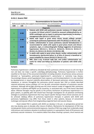 M
ANUSCRIPT
ACCEPTED
ACCEPTED MANUSCRIPT
Stout KK, et al.
2018 ACHD Guideline
Page 107
4.4.6.1. Severe PAH
Recommendations for Severe PAH
Referenced studies that support recommendations are summarized in Online Data Supplement 49.
COR LOE Recommendations
Diagnostic
I B-NR
1. Patients with ACHD with pulmonary vascular resistance 2.5 Wood units
or greater (≥4 Wood units/m2
) should be assessed collaboratively by an
ACHD cardiologist and an expert in pulmonary hypertension to develop a
management plan (S4.4.6.1-1–S4.4.6.1-17).
I B-NR
2. Adults with septal or great artery shunts should undergo periodic
screening for pulmonary hypertension with TTE (S4.4.6.1-1–S4.4.6.1-18).
I B-NR
3. Cardiac catheterization to assess pulmonary vascular hemodynamics is
recommended for adults with septal or great artery shunts and clinical
symptoms, signs, or echocardiographic findings suggestive of pulmonary
hypertension (S4.4.6.1-1, S4.4.6.1-2, S4.4.6.1-4, S4.4.6.1-6, S4.4.6.1-7,
S4.4.6.1-11, S4.4.6.1-12, S4.4.6.1-15–S4.4.6.1-18).
I B-NR
4. In adults with septal or great artery shunts, cardiac catheterization with
hemodynamics (performed before or at time of closure) is beneficial to
assess suitability for closure (S4.4.6.1-1–S4.4.6.1-17).
I C-EO
5. BNP, chest x-ray, 6-minute walk test, and cardiac catheterization are
useful for initial and follow-up evaluation of patients with ACHD with
PAH.
Synopsis
Pulmonary hypertension is defined as elevation of mean pulmonary arterial pressure to ≥25 mm Hg at
rest and does not imply a specific underlying pathophysiology. Pulmonary hypertension is further
classified on the basis of the presumed mechanism (including elevation of pulmonary venous pressure
[denoted as “postcapillary pulmonary hypertension”], parenchymal or restrictive lung disease,
rheumatologic disease, portal hypertension, toxin exposure, and thromboembolism). It is also classified
by developmental or acquired anatomic abnormalities of decreased pulmonary arterial capacitance,
impedance, or stenosis throughout the pulmonary arterial vascular bed. PAH as initially described
required pulmonary venous pressure ≤15 mm Hg with concomitant elevation of pulmonary vascular
resistance. Although left-to-right shunting was the initial research model of triggered PAH, pulmonary
hypertension in patients with ACHD can be caused by, or associated with, any of the factors described
above. Effective therapies may be specific to the primary mechanism of pulmonary hypertension in a
given patient, so patients with CHD should have thorough investigation for all potential contributing
etiologies to pulmonary hypertension that may require specific therapy if best clinical outcomes are to
be achieved. Adverse effects of pulmonary hypertension therapies in patients with ACHD with
pulmonary hypertension may differ from those noted in other patients, because of concomitant
multiorgan and vascular effects from longstanding congenital heart and vascular disease.
Shunt-related PAH in patients with ACHD can develop in the pre- or perioperative period but
also may develop years to decades after closure of defects. Mechanisms for development of PAH may
include genetic factors and environmental exposures. Severity of PAH may range from incidentally noted
mild pressure and resistance elevation to profound systemic or suprasystemic levels of PA pressure and
pulmonary vascular resistance. If an anatomic defect that allows shunting is present, shunt reversal and
 