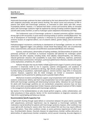 M
ANUSCRIPT
ACCEPTED
ACCEPTED MANUSCRIPT
Stout KK, et al.
2018 ACHD Guideline
Page 110
Synopsis
Historically Eisenmenger syndrome has been understood as the most advanced form of PAH associated
with congenital intracardiac and great arterial shunting. The natural course and outcomes of PAH in
patients with ACHD with Eisenmenger syndrome, as contrasted to other adults with PAH, remain
incompletely defined. However, it is believed that better survival and functional ability of untreated
adults with Eisenmenger syndrome might be explained by sharing of loading conditions between right-
and left-sided cardiac chambers, as well as multiorgan system adaptations that develop over time.
The fundamental cause of Eisenmenger syndrome is elevated pulmonary vascular resistance
driving right-to-left intracardiac or great arterial shunting leading to systemic arterial desaturation. The
risk of development of Eisenmenger syndrome is influenced by concomitant congenital syndromes,
anatomic location of congenital defects, size of anatomic defects, genetic factors, and environmental
exposures.
Pathophysiological mechanisms contributing to development of Eisenmenger syndrome are not fully
understood. Suggested triggers and pathways include blood flow-induced shear and circumferential
stress, vasoconstriction, and vascular cell proliferation associated with fibrosis and thrombosis.
Cyanosis, erythrocytosis, abnormalities of loading conditions, and abnormalities of systemic and
pulmonary perfusion all contribute to functional incapacity and potential for multiorgan system
dysfunction and other sequelae, including stroke, brain abscess, osteoarthropathy, iron deficiency,
reduced glomerular clearance and susceptibility to acute renal insufficiency, nephrosis, pulmonary
arterial thrombosis and dissection, hemoptysis, pulmonary parenchymal infections, diastolic and systolic
cardiac dysfunction, arrhythmia, HF, and SCD.
Palliative therapies that may be helpful include supplemental oxygen if systemic arterial oxygen
saturation is empirically noted to rise in response, systemic anticoagulation, and avoidance of
circumstances recognized to contribute to risk (e.g., high altitude, pregnancy, exposure to high heat or
humidity leading to vasodilation, nephrotoxin exposure, extreme exertion, large shifts in intravascular
volume). However, supportive data for these strategies are limited or nonexistent. Systemic
anticoagulation has the potential for adverse as well as possible helpful effects.
Mechanical circulatory and pulmonary support, lung transplantation with concomitant repair of
anatomic cardiovascular defects, and heart–lung transplantation have all been applied in patients with
ACHD with Eisenmenger syndrome with deteriorating functional ability. Indications for such therapies
for adults with Eisenmenger syndrome are not standardized; comparative outcomes have not been
tested, and to date successes have been limited. However, pharmacological treatment of PAH is helpful
in the management of certain patients with Eisenmenger syndrome.
See Section 3.3 for recommendations on who should perform surgeries, cardiac catheterization, and
other procedures in these patients; Section 3.4 for recommendations on diagnostic evaluation; and
Table 33 for routine testing and follow-up intervals.
Recommendation-Specific Supportive Text
1. Right-to-left shunting through septal defects or connections between the great arteries associated
with subpulmonary ventricular hypertension may be diagnosed as Eisenmenger syndrome. PAH
medications may be beneficial for patients with Eisenmenger syndrome; however, other conditions may
cause right-to-left shunting for reasons other than shunt-related PAH and thus may require different
treatment options. These other conditions include: a) severe pulmonary hypertension of other cause
(e.g., thromboembolic disease, rheumatic disease), b) subpulmonary chamber outflow obstruction, c)
abnormalities of subpulmonary chamber compliance, and d) vascular streaming. Accurate diagnosis is
 