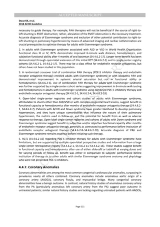 M
ANUSCRIPT
ACCEPTED
ACCEPTED MANUSCRIPT
Stout KK, et al.
2018 ACHD Guideline
Page 111
necessary to guide therapy. For example, PAH therapies will not be beneficial if the source of right-to-
left shunting is RVOT obstruction; rather, alleviation of the RVOT obstruction is the necessary treatment.
Accurate diagnosis of Eisenmenger syndrome and exclusion of other potential contributors to right-to-
left shunting or pulmonary hypertension by means of advanced imaging and cardiac catheterization are
crucial prerequisites to optimize therapy for adults with Eisenmenger syndrome.
2. In adults with Eisenmenger syndrome associated with ASD or VSD in World Health Organization
functional class III or IV, RCTs demonstrate improved 6-minute walk distance, hemodynamics, and
subjective functional ability after 4 months of oral bosentan (S4.4.6.2-17). Longer-term benefit has been
demonstrated through open-label extension of this initial RCT (S4.4.6.2-1) and in single-center registry
cohorts (S4.4.6.2-1, S4.4.6.2-17). There may be a class effect for endothelin receptor antagonists, but
others have not been studied in this population.
3. A randomized crossover trial of combination PAH therapy (PDE-5 inhibitor therapy and endothelin
receptor antagonist therapy) enrolled adults with Eisenmenger syndrome or with idiopathic PAH and
demonstrated improvement in systemic arterial saturation but not in functional ability or
hemodynamics (S4.4.6.2-6). Use of combination PAH therapy for adults with Eisenmenger syndrome
was further supported by a single-center cohort series suggesting improvement in 6-minute walk testing
and hemodynamics in adults with Eisenmenger syndrome using combined PDE-5 inhibitory therapy and
endothelin receptor antagonist therapy (S4.4.6.2-1, S4.4.6.2-4, S4.4.6.2-18).
4. Open-label single-center registries and cohort studies of adults with Eisenmenger syndrome,
attributable to shunts other than ASD/VSD or with complex congenital heart lesions, suggest benefit in
functional capacity or hemodynamics after months of endothelin receptor antagonist therapy (S4.4.6.2-
1, S4.4.6.2-7). Patients with ACHD and Down syndrome have greater likelihood to develop pulmonary
hypertension, and they have unique comorbidities that influence the nature of their pulmonary
hypertension, the metrics used in follow-up, and the potential for benefit from as well as adverse
response to therapy. Open-label single-center registries and cohorts of adults with Down syndrome and
Eisenmenger syndrome suggest benefit in subjective and/or objective functional capacity after months
of endothelin receptor antagonist therapy, generally as contrasted to performance before institution of
endothelin receptor antagonist therapy (S4.4.6.2-8–S4.4.6.2-10). Accurate diagnosis of PAH and
Eisenmenger syndrome remains essential before initiating such therapy.
5. RCTs (S4.4.6.2-16) regarding PDE-5 inhibitor therapy for adults with Eisenmenger syndrome have
limitations, but are supported by multiple open-label prospective studies and information from a large
single-center retrospective registry (S4.4.6.2-1, S4.4.6.2-11–S4.4.6.2-16). These studies suggest benefit
in functional capacity and hemodynamics after use of either sildenafil or tadalafil at varying doses and
for varying periods of follow-up. Benefit was either in comparison to subjects’ performance before
institution of therapy or to other adults with similar Eisenmenger syndrome anatomy and physiology
who were not prescribed PDE-5 inhibitors.
4.4.7. Coronary Anomalies
Coronary abnormalities are among the most common congenital cardiovascular anomalies, surpassing in
prevalence nearly all others combined. Coronary anomalies include anomalous aortic origin of a
coronary artery (AAOCA), coronary fistula, and myocardial bridge. Many congenital coronary
abnormalities have a benign outcome. In contrast, natural history studies of anomalous coronary artery
from the PA (particularly anomalous left coronary artery from the PA) suggest poor outcome in
untreated patients; similar natural history studies are lacking regarding untreated patients with AAOCA,
 