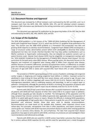 M
ANUSCRIPT
ACCEPTED
ACCEPTED MANUSCRIPT
Stout KK, et al.
2018 ACHD Guideline
Page 10
1.3. Document Review and Approval
This document was reviewed by 3 official reviewers each nominated by the ACC and AHA, and 1 to 2
reviewers each from the AATS, ASE, HRS, ISACHD, SCAI, STS; and 32 individual content reviewers.
Reviewers’ RWI information was distributed to the writing committee and is published in this document
(Appendix 2).
This document was approved for publication by the governing bodies of the ACC and the AHA
and endorsed by the AATS, ASE, HRS, ISACHD, SCAI, and STS.
1.4. Scope of the Guideline
The 2018 ACHD guideline is a full revision of the “2008 ACC/AHA Guidelines for the Management of
Adults with Congenital Heart Disease” (S1.4-1), which was the first U.S. guideline to be published on the
topic. This revision uses the 2008 ACHD guideline as a framework and incorporates new data and
growing ACHD expertise to develop recommendations. Congenital heart disease (CHD) encompasses a
range of structural cardiac abnormalities present before birth attributable to abnormal fetal cardiac
development but does not include inherited disorders that may have cardiac manifestations such as
Marfan syndrome or hypertrophic cardiomyopathy. Also not included are anatomic variants such as
patent foramen ovale. Valvular heart disease (VHD) may be congenital, so management overlaps with
the “2014 AHA/ACC Guidelines for the Management of Patients With Valvular Heart Disease” (S1.4-2),
particularly for bicuspid aortic valve (BAV) disease. Where overlap exists, this document focuses on the
diagnosis and treatment of congenital valve disease when it differs from acquired valve disease,
whether because of anatomic differences, presence of concomitant lesions, or differences to consider
given the relatively young age of patients with ACHD. This guideline is not intended to apply to children
(<18 years of age) with CHD or adults with acquired VHD, heart failure (HF), or other cardiovascular
diseases.
The prevalence of ACHD is growing because of the success of pediatric cardiology and congenital
cardiac surgery in diagnosing and treating congenital heart defects in children. Improved survival to
adulthood is most striking for those with the most severe disease, with survival to age 18 years now
expected for 90% of children diagnosed with severe CHD (S1.4-3–S1.4-5). Patients with ACHD are a
heterogeneous population, both in underlying anatomy and physiology, as well as surgical repair or
palliation. Consequently, although the prevalence of ACHD is increasing, the population of patients with
a given congenital abnormality or specific repair may be relatively small (S1.4-3, S1.4-6–S1.4-8).
Patients with CHD are not cured of their disease after successful treatment in childhood. Almost
all patients with ACHD will have sequelae of either their native CHD or its surgical repair or palliation,
although these sequelae can take decades to manifest. The heterogeneity of the population and the
long, symptom-free intervals constrain the ability to generate data applicable across the population of
ACHD or to adults with specific lesions or repairs. Despite the difficulty in studying ACHD populations,
there is a growing body of high-quality data in these patients to guide the care of this relatively “new”
population and, whenever feasible, these data were used to develop recommendations.
Recommendations are made based on the available data; however, when important clinical issues
lacked data, first principles, extrapolation from data in other populations, and expert consensus are
used to guide care. Patients with ACHD may have concomitant disease to which other existing guidelines
apply, such as coronary artery disease, HF, and arrhythmias. The data from acquired heart disease
populations may apply to some patients with ACHD, and those circumstances are acknowledged in these
recommendations and referenced accordingly.
Patients with ACHD who are cared for in ACHD centers have better outcomes than those cared
for in centers without ACHD expertise (S1.4-9), and this need for specialized care is noted throughout
 