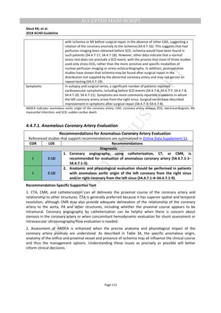 M
ANUSCRIPT
ACCEPTED
ACCEPTED MANUSCRIPT
Stout KK, et al.
2018 ACHD Guideline
Page 113
with ischemia or MI before surgical repair in the absence of other CAD, suggesting a
relation of the coronary anomaly to the ischemia (S4.4.7-16). This suggests that had
perfusion imaging been obtained before SCD, ischemia would have been found in
such patients (S4.4.7-17, S4.4.7-18). However, other data indicate that a normal
stress test does not preclude a SCD event, with the proviso that most of those studies
used only stress ECG, rather than the more sensitive and specific modalities of
nuclear perfusion imaging or stress echocardiography. In addition, postoperative
studies have shown that ischemia may be found after surgical repair in the
distribution not supplied by the abnormal coronary artery and may not persist on
repeat testing (S4.4.7-19).
Symptoms In autopsy and surgical series, a significant number of patients reported
cardiovascular symptoms, including before SCD events (S4.4.7-4, S4.4.7-7, S4.4.7-8,
S4.4.7-20, S4.4.7-21). Symptoms are more commonly reported in patients in whom
the left coronary artery arises from the right sinus. Surgical series have described
improvement in symptoms after surgical repair (S4.4.7-3–S4.4.7-8).
AAOCA indicates anomalous aortic origin of the coronary artery; CAD, coronary artery disease; ECG, electrocardiogram; MI,
myocardial infarction; and SCD, sudden cardiac death.
4.4.7.1. Anomalous Coronary Artery Evaluation
Recommendations for Anomalous Coronary Artery Evaluation
Referenced studies that support recommendations are summarized in Online Data Supplement 51.
COR LOE Recommendations
Diagnostic
I C-LD
1. Coronary angiography, using catheterization, CT, or CMR, is
recommended for evaluation of anomalous coronary artery (S4.4.7.1-1–
S4.4.7.1-3).
I C-LD
2. Anatomic and physiological evaluation should be performed in patients
with anomalous aortic origin of the left coronary from the right sinus
and/or right coronary from the left sinus (S4.4.7.1-4–S4.4.7.1-9).
Recommendation-Specific Supportive Text
1. CTA, CMR, and catheterization can all delineate the proximal course of the coronary artery and
relationship to other structures. CTA is generally preferred because it has superior spatial and temporal
resolution, although CMR may also provide adequate delineation of the relationship of the coronary
artery to the aorta, PA and other structures, including whether the proximal course appears to be
intramural. Coronary angiography by catheterization can be helpful when there is concern about
stenosis in the coronary artery or when concomitant hemodynamic evaluation for shunt assessment or
intravascular ultrasonography/flow evaluation is needed.
2. Assessment of AAOCA is enhanced when the precise anatomy and physiological impact of the
coronary artery anomaly are understood. As described in Table 34, the specific anomalous origin,
anatomy of the orifice and proximal vessel and presence of ischemia may all influence the clinical course
and thus the management options. Understanding these issues as precisely as possible will better
inform clinical decisions.
 