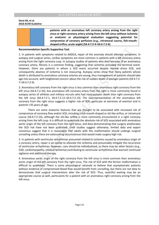 M
ANUSCRIPT
ACCEPTED
ACCEPTED MANUSCRIPT
Stout KK, et al.
2018 ACHD Guideline
Page 115
patients with an anomalous left coronary artery arising from the right
sinus or right coronary artery arising from the left sinus without ischemia
or anatomic or physiological evaluation suggesting potential for
compromise of coronary perfusion (e.g., intramural course, fish-mouth-
shaped orifice, acute angle) (S4.4.7.2-4–S4.4.7.2-6).
Recommendation-Specific Supportive Text
1. In patients with symptoms related to AAOCA, repair of the anomaly should alleviate symptoms. In
autopsy and surgical series, cardiac symptoms are more common in patients with a left coronary artery
arising from the right coronary cusp. In autopsy studies of patients who died because of an anomalous
coronary artery, fibrosis is a common finding, suggesting that ischemia preceded the terminal event.
However, there are patients in whom a SCD event occurred despite normal stress ECG, and
consequently absence of ischemia is not reassuring. Autopsy series show that many patients whose
death is attributed to anomalous coronary arteries are young, thus management of patients should take
age into account, with heightened concern about the risk of sudden death in younger patients (S4.4.7.2-
7–S4.4.7.2-9).
2. Anomalous left coronary from the right sinus is less common than anomalous right coronary from the
left sinus (S4.4.7.2-10), but anomalous left coronary artery from the right is more commonly found in
autopsy series of athletes and military recruits who had nontraumatic death than right coronary from
the left sinus (S4.4.7.2-1, S4.4.7.2-11–S4.4.7.2-13). The overrepresentation of the anomalous left
coronary from the right sinus suggests a higher risk of SCD, particular at extremes of exertion and in
patients <35 years of age.
There are some anatomic features that are thought to be associated with increased risk of
compromise of coronary flow and/or SCD, including a fish-mouth-shaped or slit-like orifice, or intramural
course (S4.4.7.2-14), although the slit-like orifice is more commonly encountered in a right coronary
arising from the left cusp. It is difficult to quantitate the absolute risk of SCD associated with anomalous
aortic origin of the left coronary from the right sinus, and data demonstrating that surgery ameliorates
the SCD risk have not been published. Until studies suggest otherwise, limited data and expert
consensus suggest that it is reasonable that adults with this malformation should undergo surgical
unroofing unless there are extenuating circumstances that would make surgery high risk.
3. In patients with ventricular arrhythmias presumed related to ischemia caused by anomalous origin of
a coronary artery, repair is an option to alleviate the ischemia and presumably mitigate the recurrence
of ventricular arrhythmias. However, care should be individualized, as there may be other factors (e.g.,
CAD, cardiomyopathy, residual ischemia) contributing to ventricular arrhythmias that warrant continued
vigilance and additional therapy.
4. Anomalous aortic origin of the right coronary from the left sinus is more common than anomalous
aortic origin of the left coronary from the right sinus. The risk of SCD with the former malformation is
difficult to quantitate. There is some physiological rationale to believe that asymptomatic patients
without evidence of compromised blood flow would benefit from unroofing, but there are not data to
demonstrate that surgical interventions alter the risk of SCD. Thus, watchful waiting may be an
appropriate course as well, particularly for a patient with an anomalous right coronary arising from the
left sinus.
 