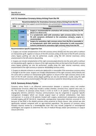 M
ANUSCRIPT
ACCEPTED
ACCEPTED MANUSCRIPT
Stout KK, et al.
2018 ACHD Guideline
Page 116
4.4.7.3. Anomalous Coronary Artery Arising From the PA
Recommendations for Anomalous Coronary Artery Arising From the PA
Referenced studies that support recommendations are summarized in Online Data Supplement 51.
COR LOE Recommendations
Therapeutic
I B-NR
1. Surgery is recommended for anomalous left coronary artery from the PA
(S4.4.7.3-1–S4.4.7.3-7).
I C-EO
2. In a symptomatic adult with anomalous right coronary artery from the
PA with symptoms attributed to the anomalous coronary, surgery is
recommended.
IIa C-EO
3. Surgery for anomalous right coronary artery from the PA is reasonable in
an asymptomatic adult with ventricular dysfunction or with myocardial
ischemia attributed to anomalous right coronary artery from the PA.
Recommendation-Specific Supportive Text
1. Surgery can include reimplantation of the left coronary artery directly into the aorta with or without
an interposition graft. Ligation or closure of the left coronary artery at the level of the PA with coronary
artery bypass grafting can also be performed, usually using the left internal mammary artery
anastomosed to the left anterior descending.
2. Surgery can include reimplantation of the right coronary artery directly into the aorta with or without
an interposition graft. Ligation or closure of the right coronary artery at the level of the PA with coronary
artery bypass grafting can also be performed, usually using the right internal mammary artery
anastomosed to the right coronary or posterior descending coronary artery.
3. Surgery to alleviate ischemia or ventricular dysfunction is reasonable if the anomalous coronary artery
is thought to be the cause. Surgery can include reimplantation of the right coronary artery directly into
the aorta with or without an interposition graft. Ligation or closure of the right coronary artery at the
level of the PA with coronary artery bypass grafting can also be performed, usually using the right
internal mammary artery anastomosed to the right coronary or posterior descending coronary artery.
4.4.8. Coronary Artery Fistula
Coronary artery fistula is an abnormal communication between a coronary artery and another
cardiovascular structure, which may include a cardiac chamber, coronary sinus, superior vena cava, or
PA. The incidence of coronary artery fistula is 0.1% to 0.2% in all patients undergoing coronary
angiography (S4.4.8-1, S4.4.8-2). Fistulous communications may be congenital or acquired. Specific
management strategies, which can include surgical repair or catheter embolization, have been
controversial. In a series of 46 patients treated with surgery, predominant preoperative symptoms
included angina and HF (S4.4.8-3). Importantly, postoperative myocardial infarction occurred in 11%
because of low flow in the dilated coronary artery proximal to fistula closure. Late survival was also
significantly reduced compared with an age-matched population. The presence of coronary artery
fistula(s) requires review by a knowledgeable team that may include congenital or noncongenital
cardiologists and surgeons to determine the role of medical therapy and/or percutaneous or surgical
closure (S4.4.8-3).
 