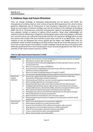M
ANUSCRIPT
ACCEPTED
ACCEPTED MANUSCRIPT
Stout KK, et al.
2018 ACHD Guideline
Page 117
5. Evidence Gaps and Future Directions
There are multiple challenges to developing evidenced-based care for patients with ACHD. The
heterogeneity of conditions leads to small numbers of specific ACHD populations from which to derive
guidelines. Additionally, lack of infrastructure to track prevalence, fragmented care systems, loss to
follow-up, and changes in treatment strategies over time all contribute to the challenges of developing
GDMT care (S5-1). Comprehensive multicenter and population registries and databases are needed to
have adequate numbers of patients to address clinical questions. Novel study methodologies are
needed to ascertain effectiveness of diagnostic and therapeutic options when each disease is sufficiently
rare and events occur over sufficiently long periods that RCTs are impractical. Although there are data
that patients with complex CHD have improved survival when cared for at an ACHD center, how can
networks of care be developed that ensure patients get the expert care needed when there are
inadequate number of ACHD cardiologists and ACHD centers? How do we ensure that patients are not
lost to care as they transition from pediatric to adult cardiology? How do we ensure that patients with
ACHD who would benefit from heart transplantation receive accurate listing priority? See Table 35 for a
collection of high-impact research questions in ACHD.
Table 35. High-Impact Research Questions in ACHD
General
Pathophysiology • What are the mechanisms of heart failure that can be prevented, reversed, or treated?
• Why does the systemic right ventricle fail?
• Will all patients with Fontan physiology develop clinically important cirrhosis, and how
can we prevent this?
• Who is at risk of aortic rupture and dilation?
• Are patients with manipulated coronary arteries (e.g., ASO, Ross repair) at risk of
premature coronary artery disease?
• What is the impact of radiation exposure on long-term health?
• Can we predict who will develop pulmonary hypertension/pulmonary vascular disease?
Medical and
surgical
treatment
• How can we modify current CHD surgical procedures to prevent or reduce later
development of heart failure and/or arrhythmias?
• Which patients with ACHD can use direct oral anticoagulants instead of warfarin?
• What is the best algorithm for contraception choices?
• Beyond those with severe PAH, which patients will benefit from PAH therapies?
• Do patients with ACHD with systemic right ventricles and HF benefit from standard
therapies (beta blockers, ACE inhibitors/ARBs, aldosterone antagonist)? Which one(s)?
• What medical therapies benefit patients with failing Fontan physiology?
• Do asymptomatic patients with ACHD with PAH benefit from PAH-specific therapy?
• Who will benefit from ventricular assist devices?
• What should be the threshold(s) for aortic aneurysm surgery?
• What pacing and resynchronization strategies are of most benefit, and when should
they be used?
Outcomes/risk
assessment
• What criteria should determine transplantation eligibility?
• Which patients benefit from primary prevention ICDs?
• How can we risk stratify for SCD in patients with systemic right ventricles?
• What operative risk score predicts outcomes in ACHD reoperations?
• What HF risk score predicts outcomes in patients with ACHD?
• Is there a level of exercise where risk exceeds benefit?
• What is the rate and/or risk of endocarditis?
 