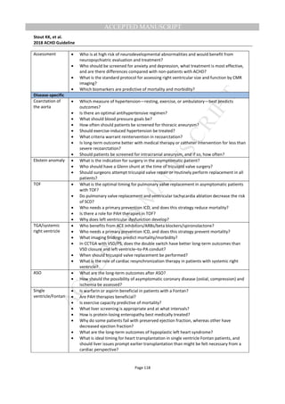 M
ANUSCRIPT
ACCEPTED
ACCEPTED MANUSCRIPT
Stout KK, et al.
2018 ACHD Guideline
Page 118
Assessment • Who is at high risk of neurodevelopmental abnormalities and would benefit from
neuropsychiatric evaluation and treatment?
• Who should be screened for anxiety and depression, what treatment is most effective,
and are there differences compared with non-patients with ACHD?
• What is the standard protocol for assessing right ventricular size and function by CMR
imaging?
• Which biomarkers are predictive of mortality and morbidity?
Disease-specific
Coarctation of
the aorta
• Which measure of hypertension—resting, exercise, or ambulatory—best predicts
outcomes?
• Is there an optimal antihypertensive regimen?
• What should blood pressure goals be?
• How often should patients be screened for thoracic aneurysm?
• Should exercise-induced hypertension be treated?
• What criteria warrant reintervention in recoarctation?
• Is long-term outcome better with medical therapy or catheter intervention for less than
severe recoarctation?
• Should patients be screened for intracranial aneurysm, and if so, how often?
Ebstein anomaly • What is the indication for surgery in the asymptomatic patient?
• Who should have a Glenn shunt at the time of tricuspid valve surgery?
• Should surgeons attempt tricuspid valve repair or routinely perform replacement in all
patients?
TOF • What is the optimal timing for pulmonary valve replacement in asymptomatic patients
with TOF?
• Do pulmonary valve replacement and ventricular tachycardia ablation decrease the risk
of SCD?
• Who needs a primary prevention ICD, and does this strategy reduce mortality?
• Is there a role for PAH therapies in TOF?
• Why does left ventricular dysfunction develop?
TGA/systemic
right ventricle
• Who benefits from ACE inhibitors/ARBs/beta blockers/spironolactone?
• Who needs a primary prevention ICD, and does this strategy prevent mortality?
• What imaging findings predict mortality/morbidity?
• In CCTGA with VSD/PS, does the double switch have better long-term outcomes than
VSD closure and left ventricle–to-PA conduit?
• When should tricuspid valve replacement be performed?
• What is the role of cardiac resynchronization therapy in patients with systemic right
ventricle?
ASO • What are the long-term outcomes after ASO?
• How should the possibility of asymptomatic coronary disease (ostial, compression) and
ischemia be assessed?
Single
ventricle/Fontan
• Is warfarin or aspirin beneficial in patients with a Fontan?
• Are PAH therapies beneficial?
• Is exercise capacity predictive of mortality?
• What liver screening is appropriate and at what intervals?
• How is protein-losing enteropathy best medically treated?
• Why do some patients fail with preserved ejection fraction, whereas other have
decreased ejection fraction?
• What are the long-term outcomes of hypoplastic left heart syndrome?
• What is ideal timing for heart transplantation in single ventricle Fontan patients, and
should liver issues prompt earlier transplantation than might be felt necessary from a
cardiac perspective?
 