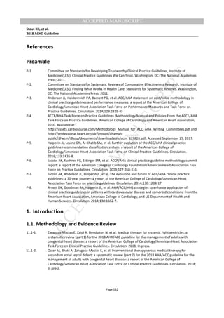 M
ANUSCRIPT
ACCEPTED
ACCEPTED MANUSCRIPT
Stout KK, et al.
2018 ACHD Guideline
Page 132
References
Preamble
P-1. Committee on Standards for Developing Trustworthy Clinical Practice Guidelines, Institute of
Medicine (U.S.). Clinical Practice Guidelines We Can Trust. Washington, DC: The National Academies
Press; 2011.
P-2. Committee on Standards for Systematic Reviews of Comparative Effectiveness Research, Institute of
Medicine (U.S.). Finding What Works in Health Care: Standards for Systematic Reviews. Washington,
DC: The National Academies Press; 2011.
P-3. Anderson JL, Heidenreich PA, Barnett PG, et al. ACC/AHA statement on cost/value methodology in
clinical practice guidelines and performance measures: a report of the American College of
Cardiology/American Heart Association Task Force on Performance Measures and Task Force on
Practice Guidelines. Circulation. 2014;129:2329-45
P-4. ACCF/AHA Task Force on Practice Guidelines. Methodology Manual and Policies From the ACCF/AHA
Task Force on Practice Guidelines. American College of Cardiology and American Heart Association,
2010. Available at:
http://assets.cardiosource.com/Methodology_Manual_for_ACC_AHA_Writing_Committees.pdf and
http://professional.heart.org/idc/groups/ahamah-
public/@wcm/@sop/documents/downloadable/ucm_319826.pdf. Accessed September 15, 2017.
P-5. Halperin JL, Levine GN, Al-Khatib SM, et al. Further evolution of the ACC/AHA clinical practice
guideline recommendation classification system: a report of the American College of
Cardiology/American Heart Association Task Force on Clinical Practice Guidelines. Circulation.
2016;133:1426-8.
P-6. Jacobs AK, Kushner FG, Ettinger SM, et al. ACCF/AHA clinical practice guideline methodology summit
report: a report of the American College of Cardiology Foundation/American Heart Association Task
Force on Practice Guidelines. Circulation. 2013;127:268-310.
P-7. Jacobs AK, Anderson JL, Halperin JL, et al. The evolution and future of ACC/AHA clinical practice
guidelines: a 30-year journey: a report of the American College of Cardiology/American Heart
Association Task Force on practice guidelines. Circulation. 2014;130:1208-17.
P-8. Arnett DK, Goodman RA, Halperin JL, et al. AHA/ACC/HHS strategies to enhance application of
clinical practice guidelines in patients with cardiovascular disease and comorbid conditions: from the
American Heart Association, American College of Cardiology, and US Department of Health and
Human Services. Circulation. 2014;130:1662-7.
1. Introduction
1.1. Methodology and Evidence Review
S1.1-1. Zaragoza-Macias E, Zaidi A, Dendukuri N, et al. Medical therapy for systemic right ventricles: a
systematic review (part 1) for the 2018 AHA/ACC guideline for the management of adults with
congenital heart disease: a report of the American College of Cardiology/American Heart Association
Task Force on Clinical Practice Guidelines. Circulation. 2018; In press.
S1.1-2. Oster M, Bhatt A, Zaragoza-Macias E, et al. Interventional therapy versus medical therapy for
secundum atrial septal defect: a systematic review (part 2) for the 2018 AHA/ACC guideline for the
management of adults with congenital heart disease: a report of the American College of
Cardiology/American Heart Association Task Force on Clinical Practice Guidelines. Circulation. 2018;
In press.
 