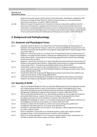 M
ANUSCRIPT
ACCEPTED
ACCEPTED MANUSCRIPT
Stout KK, et al.
2018 ACHD Guideline
Page 136
Expert Consensus Documents and the American Heart Association. Developed in collaboration with
the American College of Chest Physicians, American Thoracic Society, Inc., and the Pulmonary
Hypertension Association. Circulation. 2009;119:2250-94.
S1.4-46. Wilson W, Taubert KA, Gewitz M, et al. Prevention of infective endocarditis: guidelines from the
American Heart Association: a guideline from the American Heart Association Rheumatic Fever,
Endocarditis, and Kawasaki Disease Committee, Council on Cardiovascular Disease in the Young, and
the Council on Clinical Cardiology, Council on Cardiovascular Surgery and Anesthesia, and the Quality
of Care and Outcomes Research Interdisciplinary Working Group. Circulation. 2007;116:1736-54.
2. Background and Pathophysiology
2.1. Anatomic and Physiological Terms
S2.1-1. Giroud JM, Jacobs JP, Spicer D, et al. Report from the International Society for Nomenclature of
Paediatric and Congenital Heart Disease: creation of a visual encyclopedia illustrating the terms and
definitions of the international pediatric and congenital cardiac code. World J Pediatr Congenit Heart
Surg. 2010;1:300-13.
S2.1-2. Bergersen L, Giroud JM, Jacobs JP, et al. Report from The International Society for Nomenclature of
Paediatric and Congenital Heart Disease: cardiovascular catheterisation for congenital and paediatric
cardiac disease (Part 2 - Nomenclature of complications associated with interventional cardiology).
Cardiol Young. 2011;21:260-5.
S2.1-3. Bergersen L, Everett AD, Giroud JM, et al. Report from the International Society for Nomenclature of
Paediatric and Congenital Heart Disease: cardiovascular catheterisation for congenital and paediatric
cardiac disease (Part 1 - Procedural nomenclature). Cardiol Young. 2011;21:252-9.
S2.1-4. Franklin RCG, Jacobs JP, Krogmann ON, et al. Nomenclature for congenital and paediatric cardiac
disease: historical perspectives and The International Pediatric and Congenital Cardiac Code. Cardiol
Young. 2008;18(suppl 2):70-80.
S2.1-5. Franklin RCG, Béland MJ, Krogmann ON. Mapping and coding of nomenclatures for paediatric and
congenital heart disease. Cardiol Young. 2006;16:105-6.
S2.1-6. International Society for Nomenclature of Paediatric and Congenital Heart Disease. International
Paediatric and Congenital Cardiac Code. Available at: http://ipccc.net/. Accessed: May 29, 2018.
2.2. Severity of ACHD
S2.2-1. Warnes CA, Williams RG, Bashore TM, et al. ACC/AHA 2008 guidelines for the management of adults
with congenital heart disease: a report of the American College of Cardiology/American Heart
Association Task Force on Practice Guidelines (Writing Committee to Develop Guidelines on the
Management of Adults With Congenital Heart Disease). Circulation. 2008;118:e714-833.
S2.2-2. Nishimura RA, Otto CM, Bonow RO, et al. 2014 AHA/ACC guideline for the management of patients
with valvular heart disease: a report of the American College of Cardiology/American Heart
Association Task Force on Practice Guidelines. Circulation. 2014;129:e521-643.
S2.2-3. Boodhwani M, Andelfinger G, Leipsic J, et al. Canadian Cardiovascular Society position statement on
the management of thoracic aortic disease. Can J Cardiol. 2014;30:577-89.
S2.2-4. Svensson LG, Adams DH, Bonow RO, et al. Aortic valve and ascending aorta guidelines for
management and quality measures. Ann Thorac Surg. 2013;95:S1-66.
S2.2-5. Verheugt CL, Uiterwaal CSPM, van der Velde ET, et al. Mortality in adult congenital heart disease.
Eur Heart J. 2010;31:1220-9.
S2.2-6. Khairy P, Aboulhosn J, Gurvitz MZ, et al. Arrhythmia burden in adults with surgically repaired
tetralogy of Fallot: a multi-institutional study. Circulation. 2010;122:868-75.
S2.2-7. Khairy P, Fernandes SM, Mayer JE Jr, et al. Long-term survival, modes of death, and predictors of
mortality in patients with Fontan surgery. Circulation. 2008;117:85-92.
 