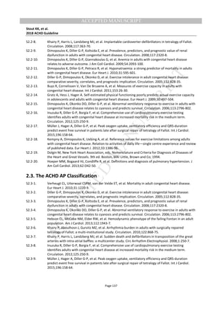 M
ANUSCRIPT
ACCEPTED
ACCEPTED MANUSCRIPT
Stout KK, et al.
2018 ACHD Guideline
Page 137
S2.2-8. Khairy P, Harris L, Landzberg MJ, et al. Implantable cardioverter-defibrillators in tetralogy of Fallot.
Circulation. 2008;117:363-70.
S2.2-9. Dimopoulos K, Diller G-P, Koltsida E, et al. Prevalence, predictors, and prognostic value of renal
dysfunction in adults with congenital heart disease. Circulation. 2008;117:2320-8.
S2.2-10. Dimopoulos K, Diller G-P, Giannakoulas G, et al. Anemia in adults with congenital heart disease
relates to adverse outcome. J Am Coll Cardiol. 2009;54:2093-100.
S2.2-11. Dimopoulos K, Diller G-P, Petraco R, et al. Hyponatraemia: a strong predictor of mortality in adults
with congenital heart disease. Eur Heart J. 2010;31:595-601.
S2.2-12. Diller G-P, Dimopoulos K, Okonko D, et al. Exercise intolerance in adult congenital heart disease:
comparative severity, correlates, and prognostic implication. Circulation. 2005;112:828-35.
S2.2-13. Buys R, Cornelissen V, Van De Bruaene A, et al. Measures of exercise capacity in adults with
congenital heart disease. Int J Cardiol. 2011;153:26-30.
S2.2-14. Gratz A, Hess J, Hager A. Self-estimated physical functioning poorly predicts actual exercise capacity
in adolescents and adults with congenital heart disease. Eur Heart J. 2009;30:497-504.
S2.2-15. Dimopoulos K, Okonko DO, Diller G-P, et al. Abnormal ventilatory response to exercise in adults with
congenital heart disease relates to cyanosis and predicts survival. Circulation. 2006;113:2796-802.
S2.2-16. Inuzuka R, Diller G-P, Borgia F, et al. Comprehensive use of cardiopulmonary exercise testing
identifies adults with congenital heart disease at increased mortality risk in the medium term.
Circulation. 2012;125:250-9.
S2.2-17. Müller J, Hager A, Diller G-P, et al. Peak oxygen uptake, ventilatory efficiency and QRS-duration
predict event free survival in patients late after surgical repair of tetralogy of Fallot. Int J Cardiol.
2015;196:158-64.
S2.2-18. Kempny A, Dimopoulos K, Uebing A, et al. Reference values for exercise limitations among adults
with congenital heart disease. Relation to activities of daily life—single centre experience and review
of published data. Eur Heart J. 2012;33:1386-96.
S2.2-19. Dolgin M, New York Heart Association, eds. Nomenclature and Criteria for Diagnosis of Diseases of
the Heart and Great Vessels. 9th ed. Boston, MA: Little, Brown and Co; 1994.
S2.2-20. Hoeper MM, Bogaard HJ, Condliffe R, et al. Definitions and diagnosis of pulmonary hypertension. J
Am Coll Cardiol. 2013;62:D42-50.
2.3. The ACHD AP Classification
S2.3-1. Verheugt CL, Uiterwaal CSPM, van der Velde ET, et al. Mortality in adult congenital heart disease.
Eur Heart J. 2010;31:1220-9.
S2.3-2. Diller G-P, Dimopoulos K, Okonko D, et al. Exercise intolerance in adult congenital heart disease:
comparative severity, correlates, and prognostic implication. Circulation. 2005;112:828-35.
S2.3-3. Dimopoulos K, Diller G-P, Koltsida E, et al. Prevalence, predictors, and prognostic value of renal
dysfunction in adults with congenital heart disease. Circulation. 2008;117:2320-8.
S2.3-4. Dimopoulos K, Okonko DO, Diller G-P, et al. Abnormal ventilatory response to exercise in adults with
congenital heart disease relates to cyanosis and predicts survival. Circulation. 2006;113:2796-802.
S2.3-5. Hebson CL, McCabe NM, Elder RW, et al. Hemodynamic phenotype of the failing Fontan in an adult
population. Am J Cardiol. 2013;112:1943-7.
S2.3-6. Khairy P, Aboulhosn J, Gurvitz MZ, et al. Arrhythmia burden in adults with surgically repaired
tetralogy of Fallot: a multi-institutional study. Circulation. 2010;122:868-75.
S2.3-7. Khairy P, Harris L, Landzberg MJ, et al. Sudden death and defibrillators in transposition of the great
arteries with intra-atrial baffles: a multicenter study. Circ Arrhythm Electrophysiol. 2008;1:250-7.
S2.3-8. Inuzuka R, Diller G-P, Borgia F, et al. Comprehensive use of cardiopulmonary exercise testing
identifies adults with congenital heart disease at increased mortality risk in the medium term.
Circulation. 2012;125:250-9.
S2.3-9. Müller J, Hager A, Diller G-P, et al. Peak oxygen uptake, ventilatory efficiency and QRS-duration
predict event free survival in patients late after surgical repair of tetralogy of Fallot. Int J Cardiol.
2015;196:158-64.
 