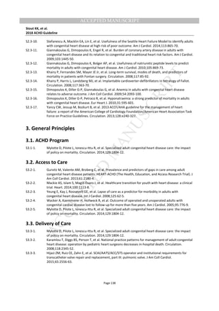 M
ANUSCRIPT
ACCEPTED
ACCEPTED MANUSCRIPT
Stout KK, et al.
2018 ACHD Guideline
Page 138
S2.3-10. Stefanescu A, Macklin EA, Lin E, et al. Usefulness of the Seattle Heart Failure Model to identify adults
with congenital heart disease at high risk of poor outcome. Am J Cardiol. 2014;113:865-70.
S2.3-11. Giannakoulas G, Dimopoulos K, Engel R, et al. Burden of coronary artery disease in adults with
congenital heart disease and its relation to congenital and traditional heart risk factors. Am J Cardiol.
2009;103:1445-50.
S2.3-12. Giannakoulas G, Dimopoulos K, Bolger AP, et al. Usefulness of natriuretic peptide levels to predict
mortality in adults with congenital heart disease. Am J Cardiol. 2010;105:869-73.
S2.3-13. Khairy P, Fernandes SM, Mayer JE Jr, et al. Long-term survival, modes of death, and predictors of
mortality in patients with Fontan surgery. Circulation. 2008;117:85-92.
S2.3-14. Khairy P, Harris L, Landzberg MJ, et al. Implantable cardioverter-defibrillators in tetralogy of Fallot.
Circulation. 2008;117:363-70.
S2.3-15. Dimopoulos K, Diller G-P, Giannakoulas G, et al. Anemia in adults with congenital heart disease
relates to adverse outcome. J Am Coll Cardiol. 2009;54:2093-100.
S2.3-16. Dimopoulos K, Diller G-P, Petraco R, et al. Hyponatraemia: a strong predictor of mortality in adults
with congenital heart disease. Eur Heart J. 2010;31:595-601.
S2.3-17. Yancy CW, Jessup M, Bozkurt B, et al. 2013 ACCF/AHA guideline for the management of heart
failure: a report of the American College of Cardiology Foundation/American Heart Association Task
Force on Practice Guidelines. Circulation. 2013;128:e240-327.
3. General Principles
3.1. ACHD Program
S3.1-1. Mylotte D, Pilote L, Ionescu-Ittu R, et al. Specialized adult congenital heart disease care: the impact
of policy on mortality. Circulation. 2014;129:1804-12.
3.2. Access to Care
S3.2-1. Gurvitz M, Valente AM, Broberg C, et al. Prevalence and predictors of gaps in care among adult
congenital heart disease patients: HEART-ACHD (The Health, Education, and Access Research Trial). J
Am Coll Cardiol. 2013;61:2180-4.
S3.2-2. Mackie AS, Islam S, Magill-Evans J, et al. Healthcare transition for youth with heart disease: a clinical
trial. Heart. 2014;100:1113-8.
S3.2-3. Yeung E, Kay J, Roosevelt GE, et al. Lapse of care as a predictor for morbidity in adults with
congenital heart disease. Int J Cardiol. 2008;125:62-5.
S3.2-4. Wacker A, Kaemmerer H, Hollweck R, et al. Outcome of operated and unoperated adults with
congenital cardiac disease lost to follow-up for more than five years. Am J Cardiol. 2005;95:776-9.
S3.2-5. Mylotte D, Pilote L, Ionescu-Ittu R, et al. Specialized adult congenital heart disease care: the impact
of policy on mortality. Circulation. 2014;129:1804-12.
3.3. Delivery of Care
S3.3-1. Mylotte D, Pilote L, Ionescu-Ittu R, et al. Specialized adult congenital heart disease care: the impact
of policy on mortality. Circulation. 2014;129:1804-12.
S3.3-2. Karamlou T, Diggs BS, Person T, et al. National practice patterns for management of adult congenital
heart disease: operation by pediatric heart surgeons decreases in-hospital death. Circulation.
2008;118:2345-52.
S3.3-3. Hijazi ZM, Ruiz CE, Zahn E, et al. SCAI/AATS/ACC/STS operator and institutional requirements for
transcatheter valve repair and replacement, part III: pulmonic valve. J Am Coll Cardiol.
2015;65:2556-63.
 