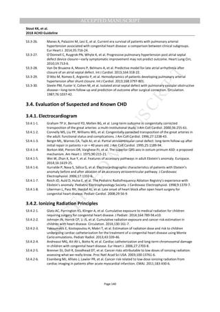 M
ANUSCRIPT
ACCEPTED
ACCEPTED MANUSCRIPT
Stout KK, et al.
2018 ACHD Guideline
Page 140
S3.3-26. Manes A, Palazzini M, Leci E, et al. Current era survival of patients with pulmonary arterial
hypertension associated with congenital heart disease: a comparison between clinical subgroups.
Eur Heart J. 2014;35:716-24.
S3.3-27. O’Donnell C, Ruygrok PN, Whyte K, et al. Progressive pulmonary hypertension post atrial septal
defect device closure—early symptomatic improvement may not predict outcome. Heart Lung Circ.
2010;19:713-6.
S3.3-28. Van De Bruaene A, Moons P, Belmans A, et al. Predictive model for late atrial arrhythmia after
closure of an atrial septal defect. Int J Cardiol. 2013;164:318-22.
S3.3-29. D’Alto M, Romeo E, Argiento P, et al. Hemodynamics of patients developing pulmonary arterial
hypertension after shunt closure. Int J Cardiol. 2013;168:3797-801.
S3.3-30. Steele PM, Fuster V, Cohen M, et al. Isolated atrial septal defect with pulmonary vascular obstructive
disease—long-term follow-up and prediction of outcome after surgical correction. Circulation.
1987;76:1037-42.
3.4. Evaluation of Suspected and Known CHD
3.4.1. Electrocardiogram
S3.4.1-1. Graham TP Jr, Bernard YD, Mellen BG, et al. Long-term outcome in congenitally corrected
transposition of the great arteries: a multi-institutional study. J Am Coll Cardiol. 2000;36:255-61.
S3.4.1-2. Connelly MS, Liu PP, Williams WG, et al. Congenitally corrected transposition of the great arteries in
the adult: functional status and complications. J Am Coll Cardiol. 1996;27:1238-43.
S3.4.1-3. Bergin ML, Warnes CA, Tajik AJ, et al. Partial atrioventricular canal defect: long-term follow-up after
initial repair in patients > or = 40 years old. J Am Coll Cardiol. 1995;25:1189-94.
S3.4.1-4. Borkon AM, Pieroni DR, Varghese PJ, et al. The superior QRS axis in ostium primum ASD: a proposed
mechanism. Am Heart J. 1975;90:215-21.
S3.4.1-5. Wei W, Zhan X, Xue Y, et al. Features of accessory pathways in adult Ebstein’s anomaly. Europace.
2014;16:1619-25.
S3.4.1-6. Iturralde P, Nava S, Sálica G, et al. Electrocardiographic characteristics of patients with Ebstein’s
anomaly before and after ablation of an accessory atrioventricular pathway. J Cardiovasc
Electrophysiol. 2006;17:1332-6.
S3.4.1-7. Reich JD, Auld D, Hulse E, et al. The Pediatric Radiofrequency Ablation Registry’s experience with
Ebstein’s anomaly. Pediatric Electrophysiology Society. J Cardiovasc Electrophysiol. 1998;9:1370-7.
S3.4.1-8. Liberman L, Pass RH, Hordof AJ, et al. Late onset of heart block after open heart surgery for
congenital heart disease. Pediatr Cardiol. 2008;29:56-9.
3.4.2. Ionizing Radiation Principles
S3.4.2-1. Glatz AC, Purrington KS, Klinger A, et al. Cumulative exposure to medical radiation for children
requiring surgery for congenital heart disease. J Pediatr. 2014;164:789-94.e10.
S3.4.2-2. Johnson JN, Hornik CP, Li JS, et al. Cumulative radiation exposure and cancer risk estimation in
children with heart disease. Circulation. 2014;130:161-7.
S3.4.2-3. Yakoumakis E, Kostopoulou H, Makri T, et al. Estimation of radiation dose and risk to children
undergoing cardiac catheterization for the treatment of a congenital heart disease using Monte
Carlo simulations. Pediatr Radiol. 2013;43:339-46.
S3.4.2-4. Andreassi MG, Ait-Ali L, Botto N, et al. Cardiac catheterization and long-term chromosomal damage
in children with congenital heart disease. Eur Heart J. 2006;27:2703-8.
S3.4.2-5. Brenner DJ, Doll R, Goodhead DT, et al. Cancer risks attributable to low doses of ionizing radiation:
assessing what we really know. Proc Natl Acad Sci USA. 2003;100:13761-6.
S3.4.2-6. Eisenberg MJ, Afilalo J, Lawler PR, et al. Cancer risk related to low-dose ionizing radiation from
cardiac imaging in patients after acute myocardial infarction. CMAJ. 2011;183:430-6.
 