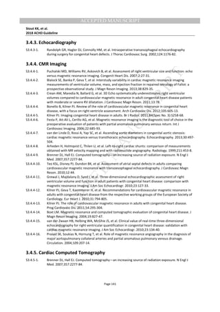 M
ANUSCRIPT
ACCEPTED
ACCEPTED MANUSCRIPT
Stout KK, et al.
2018 ACHD Guideline
Page 141
3.4.3. Echocardiography
S3.4.3-1. Randolph GR, Hagler DJ, Connolly HM, et al. Intraoperative transesophageal echocardiography
during surgery for congenital heart defects. J Thorac Cardiovasc Surg. 2002;124:1176-82.
3.4.4. CMR Imaging
S3.4.4-1. Puchalski MD, Williams RV, Askovich B, et al. Assessment of right ventricular size and function: echo
versus magnetic resonance imaging. Congenit Heart Dis. 2007;2:27-31.
S3.4.4-2. Blalock SE, Banka P, Geva T, et al. Interstudy variability in cardiac magnetic resonance imaging
measurements of ventricular volume, mass, and ejection fraction in repaired tetralogy of Fallot: a
prospective observational study. J Magn Reson Imaging. 2013;38:829-35.
S3.4.4-3. Crean AM, Maredia N, Ballard G, et al. 3D Echo systematically underestimates right ventricular
volumes compared to cardiovascular magnetic resonance in adult congenital heart disease patients
with moderate or severe RV dilatation. J Cardiovasc Magn Reson. 2011;13:78.
S3.4.4-4. Bonello B, Kilner PJ. Review of the role of cardiovascular magnetic resonance in congenital heart
disease, with a focus on right ventricle assessment. Arch Cardiovasc Dis. 2012;105:605-13.
S3.4.4-5. Kilner PJ. Imaging congenital heart disease in adults. Br J Radiol. 2011;84(Spec No. 3):S258-68.
S3.4.4-6. Festa P, Ait-Ali L, Cerillo AG, et al. Magnetic resonance imaging is the diagnostic tool of choice in the
preoperative evaluation of patients with partial anomalous pulmonary venous return. Int J
Cardiovasc Imaging. 2006;22:685-93.
S3.4.4-7. van der Linde D, Rossi A, Yap SC, et al. Ascending aortic diameters in congenital aortic stenosis:
cardiac magnetic resonance versus transthoracic echocardiography. Echocardiography. 2013;30:497-
504.
S3.4.4-8. Arheden H, Holmqvist C, Thilen U, et al. Left-to-right cardiac shunts: comparison of measurements
obtained with MR velocity mapping and with radionuclide angiography. Radiology. 1999;211:453-8.
S3.4.4-9. Brenner DJ, Hall EJ. Computed tomography—an increasing source of radiation exposure. N Engl J
Med. 2007;357:2277-84.
S3.4.4-10. Teo KSL, Disney PJ, Dundon BK, et al. Assessment of atrial septal defects in adults comparing
cardiovascular magnetic resonance with transoesophageal echocardiography. J Cardiovasc Magn
Reson. 2010;12:44.
S3.4.4-11. Grewal J, Majdalany D, Syed I, et al. Three-dimensional echocardiographic assessment of right
ventricular volume and function in adult patients with congenital heart disease: comparison with
magnetic resonance imaging. J Am Soc Echocardiogr. 2010;23:127-33.
S3.4.4-12. Kilner PJ, Geva T, Kaemmerer H, et al. Recommendations for cardiovascular magnetic resonance in
adults with congenital heart disease from the respective working groups of the European Society of
Cardiology. Eur Heart J. 2010;31:794-805.
S3.4.4-13. Kilner PJ. The role of cardiovascular magnetic resonance in adults with congenital heart disease.
Prog Cardiovasc Dis. 2011;54:295-304.
S3.4.4-14. Boxt LM. Magnetic resonance and computed tomographic evaluation of congenital heart disease. J
Magn Reson Imaging. 2004;19:827-47.
S3.4.4-15. van der Zwaan HB, Helbing WA, McGhie JS, et al. Clinical value of real-time three-dimensional
echocardiography for right ventricular quantification in congenital heart disease: validation with
cardiac magnetic resonance imaging. J Am Soc Echocardiogr. 2010;23:134-40.
S3.4.4-16. Prasad SK, Soukias N, Hornung T, et al. Role of magnetic resonance angiography in the diagnosis of
major aortopulmonary collateral arteries and partial anomalous pulmonary venous drainage.
Circulation. 2004;109:207-14.
3.4.5. Cardiac Computed Tomography
S3.4.5-1. Brenner DJ, Hall EJ. Computed tomography—an increasing source of radiation exposure. N Engl J
Med. 2007;357:2277-84.
 