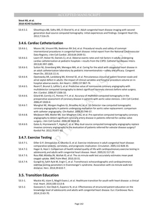 M
ANUSCRIPT
ACCEPTED
ACCEPTED MANUSCRIPT
Stout KK, et al.
2018 ACHD Guideline
Page 142
S3.4.5-2. Ghoshhajra BB, Sidhu MS, El-Sherief A, et al. Adult congenital heart disease imaging with second-
generation dual-source computed tomography: initial experiences and findings. Congenit Heart Dis.
2012;7:516-25.
3.4.6. Cardiac Catheterization
S3.4.6-1. Moore JW, Vincent RN, Beekman RH 3rd, et al. Procedural results and safety of common
interventional procedures in congenital heart disease: initial report from the National Cardiovascular
Data Registry. J Am Coll Cardiol. 2014;64:2439-51.
S3.4.6-2. Learn CP, Holzer RJ, Daniels CJ, et al. Adverse events rates and risk factors in adults undergoing
cardiac catheterization at pediatric hospitals—results from the C3PO. Catheter Cardiovasc Interv.
2013;81:997-1005.
S3.4.6-3. Sutton NJ, Greenberg MA, Menegus MA, et al. Caring for the adult with congenital heart disease in
an adult catheterization laboratory by pediatric interventionalists—safety and efficacy. Congenit
Heart Dis. 2013;8:111-6.
S3.4.6-4. Opotowsky AR, Landzberg MJ, Kimmel SE, et al. Percutaneous closure of patent foramen ovale and
atrial septal defect in adults: the impact of clinical variables and hospital procedure volume on in-
hospital adverse events. Am Heart J. 2009;157:867-74.
S3.4.6-5. Reant P, Brunot S, Lafitte S, et al. Predictive value of noninvasive coronary angiography with
multidetector computed tomography to detect significant coronary stenosis before valve surgery.
Am J Cardiol. 2006;97:1506-10.
S3.4.6-6. Gilard M, Cornily J-C, Pennec P-Y, et al. Accuracy of multislice computed tomography in the
preoperative assessment of coronary disease in patients with aortic valve stenosis. J Am Coll Cardiol.
2006;47:2020-4.
S3.4.6-7. Manghat NE, Morgan-Hughes GJ, Broadley AJ, et al. 16-Detector row computed tomographic
coronary angiography in patients undergoing evaluation for aortic valve replacement: comparison
with catheter angiography. Clin Radiol. 2006;61:749-57.
S3.4.6-8. Meijboom WB, Mollet NR, Van Mieghem CAG, et al. Pre-operative computed tomography coronary
angiography to detect significant coronary artery disease in patients referred for cardiac valve
surgery. J Am Coll Cardiol. 2006;48:1658-65.
S3.4.6-9. Galas A, Hryniewiecki T, Kępka C, et al. May dual-source computed tomography angiography replace
invasive coronary angiography in the evaluation of patients referred for valvular disease surgery?
Kardiol Pol. 2012;70:877-82.
3.4.7. Exercise Testing
S3.4.7-1. Diller G-P, Dimopoulos K, Okonko D, et al. Exercise intolerance in adult congenital heart disease:
comparative severity, correlates, and prognostic implication. Circulation. 2005;112:828-35.
S3.4.7-2. Hager A, Hess J. Comparison of health related quality of life with cardiopulmonary exercise testing in
adolescents and adults with congenital heart disease. Heart. 2005;91:517-20.
S3.4.7-3. Ross RM, Murthy JN, Wollak ID, et al. The six minute walk test accurately estimates mean peak
oxygen uptake. BMC Pulm Med. 2010;10:31.
S3.4.7-4. Gungor H, Fatih Ayik M, Engin C, et al. Transthoracic echocardiographic and cardiopulmonary
exercise testing parameters in Eisenmenger’s syndrome. Association with six-minute walk test
distance. Herz. 2014;39:633-7.
3.5. Transition Education
S3.5-1. Mackie AS, Islam S, Magill-Evans J, et al. Healthcare transition for youth with heart disease: a clinical
trial. Heart. 2014;100:1113-8.
S3.5-2. Goossens E, Van Deyk K, Zupancic N, et al. Effectiveness of structured patient education on the
knowledge level of adolescents and adults with congenital heart disease. Eur J Cardiovasc Nurs.
2014;13:63-70.
 