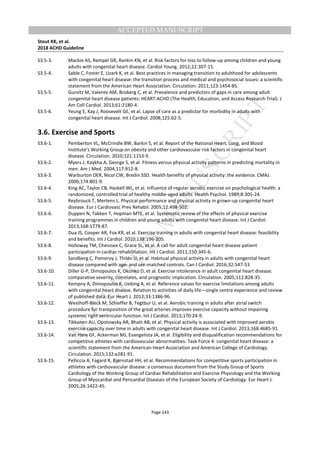 M
ANUSCRIPT
ACCEPTED
ACCEPTED MANUSCRIPT
Stout KK, et al.
2018 ACHD Guideline
Page 143
S3.5-3. Mackie AS, Rempel GR, Rankin KN, et al. Risk factors for loss to follow-up among children and young
adults with congenital heart disease. Cardiol Young. 2012;22:307-15.
S3.5-4. Sable C, Foster E, Uzark K, et al. Best practices in managing transition to adulthood for adolescents
with congenital heart disease: the transition process and medical and psychosocial issues: a scientific
statement from the American Heart Association. Circulation. 2011;123:1454-85.
S3.5-5. Gurvitz M, Valente AM, Broberg C, et al. Prevalence and predictors of gaps in care among adult
congenital heart disease patients: HEART-ACHD (The Health, Education, and Access Research Trial). J
Am Coll Cardiol. 2013;61:2180-4.
S3.5-6. Yeung E, Kay J, Roosevelt GE, et al. Lapse of care as a predictor for morbidity in adults with
congenital heart disease. Int J Cardiol. 2008;125:62-5.
3.6. Exercise and Sports
S3.6-1. Pemberton VL, McCrindle BW, Barkin S, et al. Report of the National Heart, Lung, and Blood
Institute’s Working Group on obesity and other cardiovascular risk factors in congenital heart
disease. Circulation. 2010;121:1153-9.
S3.6-2. Myers J, Kaykha A, George S, et al. Fitness versus physical activity patterns in predicting mortality in
men. Am J Med. 2004;117:912-8.
S3.6-3. Warburton DER, Nicol CW, Bredin SSD. Health benefits of physical activity: the evidence. CMAJ.
2006;174:801-9.
S3.6-4. King AC, Taylor CB, Haskell WL, et al. Influence of regular aerobic exercise on psychological health: a
randomized, controlled trial of healthy middle-aged adults. Health Psychol. 1989;8:305-24.
S3.6-5. Reybrouck T, Mertens L. Physical performance and physical activity in grown-up congenital heart
disease. Eur J Cardiovasc Prev Rehabil. 2005;12:498-502.
S3.6-6. Duppen N, Takken T, Hopman MTE, et al. Systematic review of the effects of physical exercise
training programmes in children and young adults with congenital heart disease. Int J Cardiol.
2013;168:1779-87.
S3.6-7. Dua JS, Cooper AR, Fox KR, et al. Exercise training in adults with congenital heart disease: feasibility
and benefits. Int J Cardiol. 2010;138:196-205.
S3.6-8. Holloway TM, Chesssex C, Grace SL, et al. A call for adult congenital heart disease patient
participation in cardiac rehabilitation. Int J Cardiol. 2011;150:345-6.
S3.6-9. Sandberg C, Pomeroy J, Thilén U, et al. Habitual physical activity in adults with congenital heart
disease compared with age- and sex-matched controls. Can J Cardiol. 2016;32:547-53.
S3.6-10. Diller G-P, Dimopoulos K, Okonko D, et al. Exercise intolerance in adult congenital heart disease:
comparative severity, correlates, and prognostic implication. Circulation. 2005;112:828-35.
S3.6-11. Kempny A, Dimopoulos K, Uebing A, et al. Reference values for exercise limitations among adults
with congenital heart disease. Relation to activities of daily life—single centre experience and review
of published data. Eur Heart J. 2012;33:1386-96.
S3.6-12. Westhoff-Bleck M, Schieffer B, Tegtbur U, et al. Aerobic training in adults after atrial switch
procedure for transposition of the great arteries improves exercise capacity without impairing
systemic right ventricular function. Int J Cardiol. 2013;170:24-9.
S3.6-13. Tikkanen AU, Opotowsky AR, Bhatt AB, et al. Physical activity is associated with improved aerobic
exercise capacity over time in adults with congenital heart disease. Int J Cardiol. 2013;168:4685-91.
S3.6-14. Van Hare GF, Ackerman MJ, Evangelista JA, et al. Eligibility and disqualification recommendations for
competitive athletes with cardiovascular abnormalities: Task Force 4: congenital heart disease: a
scientific statement from the American Heart Association and American College of Cardiology.
Circulation. 2015;132:e281-91.
S3.6-15. Pelliccia A, Fagard R, Bjørnstad HH, et al. Recommendations for competitive sports participation in
athletes with cardiovascular disease: a consensus document from the Study Group of Sports
Cardiology of the Working Group of Cardiac Rehabilitation and Exercise Physiology and the Working
Group of Myocardial and Pericardial Diseases of the European Society of Cardiology. Eur Heart J.
2005;26:1422-45.
 