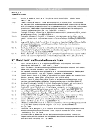 M
ANUSCRIPT
ACCEPTED
ACCEPTED MANUSCRIPT
Stout KK, et al.
2018 ACHD Guideline
Page 144
S3.6-16. Mitchell JH, Haskell W, Snell P, et al. Task Force 8: classification of sports. J Am Coll Cardiol.
2005;45:1364-7.
S3.6-17. Takken T, Giardini A, Reybrouck T, et al. Recommendations for physical activity, recreation sport,
and exercise training in paediatric patients with congenital heart disease: a report from the Exercise,
Basic & Translational Research Section of the European Association of Cardiovascular Prevention and
Rehabilitation, the European Congenital Heart and Lung Exercise Group, and the Association for
European Paediatric Cardiology. Eur J Prev Cardiol. 2012;19:1034-65.
S3.6-18. Cordina R, O’Meagher S, Gould H, et al. Skeletal muscle abnormalities and exercise capacity in adults
with a Fontan circulation. Heart. 2013;99:1530-4.
S3.6-19. Cordina RL, O’Meagher S, Karmali A, et al. Resistance training improves cardiac output, exercise
capacity and tolerance to positive airway pressure in Fontan physiology. Int J Cardiol. 2013;168:780-
8.
S3.6-20. Longmuir PE, Brothers JA, de Ferranti SD, et al. Promotion of physical activity for children and adults
with congenital heart disease: a scientific statement from the American Heart Association.
Circulation. 2013;127:2147-59.
S3.6-21. Buys R, Van De Bruaene A, Budts W, et al. In adults with atrial switch operation for transposition of
the great arteries low physical activity relates to reduced exercise capacity and decreased perceived
physical functioning. Acta Cardiol. 2012;67:49-57.
S3.6-22. Winter MM, van der Bom T, de Vries LCS, et al. Exercise training improves exercise capacity in adult
patients with a systemic right ventricle: a randomized clinical trial. Eur Heart J. 2012;33:1378-85.
3.7. Mental Health and Neurodevelopmental Issues
S3.7-1. Kovacs AH, Saidi AS, Kuhl EA, et al. Depression and anxiety in adult congenital heart disease:
predictors and prevalence. Int J Cardiol. 2009;137:158-64.
S3.7-2. Kovacs AH, Sears SF, Saidi AS. Biopsychosocial experiences of adults with congenital heart disease:
review of the literature. Am Heart J. 2005;150:193-201.
S3.7-3. van Rijen EHM, Utens EMWJ, Roos-Hesselink JW, et al. Psychosocial functioning of the adult with
congenital heart disease: a 20-33 years follow-up. Eur Heart J. 2003;24:673-83.
S3.7-4. Callus E, Quadri E, Ricci C, et al. Update on psychological functioning in adults with congenital heart
disease: a systematic review. Expert Rev Cardiovasc Ther. 2013;11:785-91.
S3.7-5. Amianto F, Bergui G, Abbate-Daga G, et al. Growing up with a congenital heart disease: neuro-
cognitive, psychopathological and quality of life outcomes. Panminerva Med. 2011;53:109-27.
S3.7-6. Granberg M, Rydberg A, Fisher AG. Activities in daily living and schoolwork task performance in
children with complex congenital heart disease. Acta Paediatr. 2008;97:1270-4.
S3.7-7. Karsdorp PA, Everaerd W, Kindt M, et al. Psychological and cognitive functioning in children and
adolescents with congenital heart disease: a meta-analysis. J Pediatr Psychol. 2007;32:527-41.
S3.7-8. van der Rijken REA, Maassen BAM, Walk TLM, et al. Outcome after surgical repair of congenital
cardiac malformations at school age. Cardiol Young. 2007;17:64-71.
S3.7-9. Kirshbom PM, Flynn TB, Clancy RR, et al. Late neurodevelopmental outcome after repair of total
anomalous pulmonary venous connection. J Thorac Cardiovasc Surg. 2005;129:1091-7.
S3.7-10. Sananes R, Manlhiot C, Kelly E, et al. Neurodevelopmental outcomes after open heart operations
before 3 months of age. Ann Thorac Surg. 2012;93:1577-83.
S3.7-11. Schaefer C, von Rhein M, Knirsch W, et al. Neurodevelopmental outcome, psychological adjustment,
and quality of life in adolescents with congenital heart disease. Dev Med Child Neurol.
2013;55:1143-9.
S3.7-12. Gaynor JW, Kim DS, Arrington CB, et al. Validation of association of the apolipoprotein E ε2 allele
with neurodevelopmental dysfunction after cardiac surgery in neonates and infants. J Thorac
Cardiovasc Surg. 2014;148:2560-6.
S3.7-13. Marino BS, Lipkin PH, Newburger JW, et al. Neurodevelopmental outcomes in children with
congenital heart disease: evaluation and management: a scientific statement from the American
Heart Association. Circulation. 2012;126:1143-72.
 
