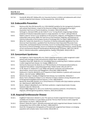 M
ANUSCRIPT
ACCEPTED
ACCEPTED MANUSCRIPT
Stout KK, et al.
2018 ACHD Guideline
Page 145
S3.7-14. Cassidy AR, White MT, DeMaso DR, et al. Executive function in children and adolescents with critical
cyanotic congenital heart disease. J Int Neuropsychol Soc. 2015;21:34-49.
3.8. Endocarditis Prevention
S3.8-1. Nishimura RA, Otto CM, Bonow RO, et al. 2014 AHA/ACC guideline for the management of patients
with valvular heart disease: a report of the American College of Cardiology/American Heart
Association Task Force on Practice Guidelines. Circulation. 2014;129:e521-643.
S3.8-2. Verheugt CL, Uiterwaal CSPM, van der Velde ET, et al. Turning 18 with congenital heart disease:
prediction of infective endocarditis based on a large population. Eur Heart J. 2011;32:1926-34.
S3.8-3. Habib G, Hoen B, Tornos P, et al. Guidelines on the prevention, diagnosis, and treatment of infective
endocarditis (new version 2009): the Task Force on the Prevention, Diagnosis, and Treatment of
Infective Endocarditis of the European Society of Cardiology (ESC). Eur Heart J. 2009;30:2369-413.
S3.8-4. Wilson W, Taubert KA, Gewitz M, et al. Prevention of infective endocarditis: guidelines from the
American Heart Association: a guideline from the American Heart Association Rheumatic Fever,
Endocarditis, and Kawasaki Disease Committee, Council on Cardiovascular Disease in the Young, and
the Council on Clinical Cardiology, Council on Cardiovascular Surgery and Anesthesia, and the Quality
of Care and Outcomes Research Interdisciplinary Working Group. Circulation. 2007;116:1736-54.
S3.8-5. Allen U. Infective endocarditis: updated guidelines. Paediatr Child Health. 2010;15:205-12.
3.9. Concomitant Syndromes
S3.9-1. van Engelen K, Topf A, Keavney BD, et al. 22q11.2 Deletion syndrome is under-recognised in adult
patients with tetralogy of Fallot and pulmonary atresia. Heart. 2010;96:621-4.
S3.9-2. Fung WLA, Chow EWC, Webb GD, et al. Extracardiac features predicting 22q11.2 deletion syndrome
in adult congenital heart disease. Int J Cardiol. 2008;131:51-8.
S3.9-3. Hartman RJ, Rasmussen SA, Botto LD, et al. The contribution of chromosomal abnormalities to
congenital heart defects: a population-based study. Pediatr Cardiol. 2011;32:1147-57.
S3.9-4. Lin AE, Basson CT, Goldmuntz E, et al. Adults with genetic syndromes and cardiovascular
abnormalities: clinical history and management. Genet Med. 2008;10:469-94.
S3.9-5. Goldmuntz E, Clark BJ, Mitchell LE, et al. Frequency of 22q11 deletions in patients with conotruncal
defects. J Am Coll Cardiol. 1998;32:492-8.
S3.9-6. Richards AA, Garg V. Genetics of congenital heart disease. Curr Cardiol Rev. 2010;6:91-7.
S3.9-7. Kitsiou-Tzeli S, Kolialexi A, Fryssira H, et al. Detection of 22q11.2 deletion among 139 patients with
Di George/velocardiofacial syndrome features. In Vivo. 2004;18:603-8.
S3.9-8. Bassett AS, Chow EWC, Husted J, et al. Clinical features of 78 adults with 22q11 deletion syndrome.
Am J Med Genet A. 2005;138:307-13.
S3.9-9. Barisic I, Boban L, Greenlees R, et al. Holt Oram syndrome: a registry-based study in Europe.
Orphanet J Rare Dis. 2014;9:156.
S3.9-10. Pierpont MEM, Magoulas PL, Adi S, et al. Cardio-facio-cutaneous syndrome: clinical features,
diagnosis, and management guidelines. Pediatrics. 2014;134:e1149-62.
3.10. Acquired Cardiovascular Disease
S3.10-1. Engelfriet P, Boersma E, Oechslin E, et al. The spectrum of adult congenital heart disease in Europe:
morbidity and mortality in a 5 year follow-up period. The Euro Heart Survey on adult congenital
heart disease. Eur Heart J. 2005;26:2325-33.
S3.10-2. Pillutla P, Shetty KD, Foster E. Mortality associated with adult congenital heart disease: trends in the
US population from 1979 to 2005. Am Heart J. 2009;158:874-9.
S3.10-3. Stuart AG. Changing lesion demographics of the adult with congenital heart disease: an emerging
population with complex needs. Future Cardiol. 2012;8:305-13.
 
