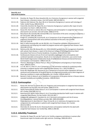 M
ANUSCRIPT
ACCEPTED
ACCEPTED MANUSCRIPT
Stout KK, et al.
2018 ACHD Guideline
Page 148
S3.13.1-18. Drenthen W, Pieper PG, Roos-Hesselink JW, et al. Outcome of pregnancy in women with congenital
heart disease: a literature review. J Am Coll Cardiol. 2007;49:2303-11.
S3.13.1-19. Pedersen LM, Pedersen TAL, Ravn HB, et al. Outcomes of pregnancy in women with tetralogy of
Fallot. Cardiol Young. 2008;18:423-9.
S3.13.1-20. Vriend JWJ, Drenthen W, Pieper PG, et al. Outcome of pregnancy in patients after repair of aortic
coarctation. Eur Heart J. 2005;26:2173-8.
S3.13.1-21. Kovacs AH, Harrison JL, Colman JM, et al. Pregnancy and contraception in congenital heart disease:
what women are not told. J Am Coll Cardiol. 2008;52:577-8.
S3.13.1-22. Beauchesne LM, Connolly HM, Ammash NM, et al. Coarctation of the aorta: outcome of pregnancy. J
Am Coll Cardiol. 2001;38:1728-33.
S3.13.1-23. Krieger EV, Landzberg MJ, Economy KE, et al. Comparison of risk of hypertensive complications of
pregnancy among women with versus without coarctation of the aorta. Am J Cardiol.
2011;107:1529-34.
S3.13.1-24. Balci A, Sollie-Szarynska KM, van der Bijl AGL, et al. Prospective validation and assessment of
cardiovascular and offspring risk models for pregnant women with congenital heart disease. Heart.
2014;100:1373-81.
S3.13.1-25. Nishimura RA, Otto CM, Bonow RO, et al. 2014 AHA/ACC guideline for the management of patients
with valvular heart disease: a report of the American College of Cardiology/American Heart
Association Task Force on Practice Guidelines. Circulation. 2014;129:e521-643.
S3.13.1-26. Cardiovascular disease and use of oral and injectable progestogen-only contraceptives and
combined injectable contraceptives. Results of an international, multicenter, case-control study.
World Health Organization Collaborative Study of Cardiovascular Disease and Steroid Hormone
Contraception. Contraception. 1998;57:315-24.
S3.13.1-27. Thorne S, MacGregor A, Nelson-Piercy C. Risks of contraception and pregnancy in heart disease.
Heart. 2006;92:1520-5.
S3.13.1-28. Lu C-W, Shih J-C, Chen S-Y, et al. Comparison of 3 risk estimation methods for predicting cardiac
outcomes in pregnant women with congenital heart disease. Circ J. 2015;79:1609-17.
S3.13.1-29. Kumar RK, Newburger JW, Gauvreau K, et al. Comparison of outcome when hypoplastic left heart
syndrome and transposition of the great arteries are diagnosed prenatally versus when diagnosis of
these two conditions is made only postnatally. Am J Cardiol. 1999;83:1649-53.
S3.13.1-30. Bonnet D, Coltri A, Butera G, et al. Detection of transposition of the great arteries in fetuses reduces
neonatal morbidity and mortality. Circulation. 1999;99:916-8.
3.13.2. Contraception
S3.13.2-1. Kovacs AH, Harrison JL, Colman JM, et al. Pregnancy and contraception in congenital heart disease:
what women are not told. J Am Coll Cardiol. 2008;52:577-8.
S3.13.2-2. Vigl M, Kaemmerer M, Seifert-Klauss V, et al. Contraception in women with congenital heart disease.
Am J Cardiol. 2010;106:1317-21.
S3.13.2-3. Kaemmerer M, Vigl M, Seifert-Klauss V, et al. Counseling reproductive health issues in women with
congenital heart disease. Clin Res Cardiol. 2012;101:901-7.
S3.13.2-4. Lidegaard Ø, Løkkegaard E, Svendsen AL, et al. Hormonal contraception and risk of venous
thromboembolism: national follow-up study. BMJ. 2009;339:b2890.
S3.13.2-5. Pijuan-Domènech A, Baró-Mariné F, Rojas-Torrijos M, et al. Usefulness of progesterone-only
components for contraception in patients with congenital heart disease. Am J Cardiol.
2013;112:590-3.
S3.13.2-6. Silversides CK, Sermer M, Siu SC. Choosing the best contraceptive method for the adult with
congenital heart disease. Curr Cardiol Rep. 2009;11:298-305.
3.13.3. Infertility Treatment
S3.13.3-1. Drenthen W, Pieper PG, van der Tuuk K, et al. Fertility, pregnancy and delivery in women after
biventricular repair for double outlet right ventricle. Cardiology. 2008;109:105-9.
 