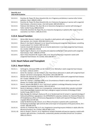 M
ANUSCRIPT
ACCEPTED
ACCEPTED MANUSCRIPT
Stout KK, et al.
2018 ACHD Guideline
Page 149
S3.13.3-2. Drenthen W, Pieper PG, Roos-Hesselink JW, et al. Pregnancy and delivery in women after Fontan
palliation. Heart. 2006;92:1290-4.
S3.13.3-3. Drenthen W, Pieper PG, Roos-Hesselink JW, et al. Outcome of pregnancy in women with congenital
heart disease: a literature review. J Am Coll Cardiol. 2007;49:2303-11.
S3.13.3-4. Pedersen LM, Pedersen TAL, Ravn HB, et al. Outcomes of pregnancy in women with tetralogy of
Fallot. Cardiol Young. 2008;18:423-9.
S3.13.3-5. Vriend JWJ, Drenthen W, Pieper PG, et al. Outcome of pregnancy in patients after repair of aortic
coarctation. Eur Heart J. 2005;26:2173-8.
3.13.4. Sexual Function
S3.13.4-1. Winter MM, Reisma C, Kedde H, et al. Sexuality in adult patients with congenital heart disease and
their partners. Am J Cardiol. 2010;106:1163-8, e1-8.
S3.13.4-2. Moons P, Van Deyk K, Marquet K, et al. Sexual functioning and congenital heart disease: something
to worry about? Int J Cardiol. 2007;121:30-5.
S3.13.4-3. Cook SC, Arnott LM, Nicholson LM, et al. Erectile dysfunction in men with congenital heart disease.
Am J Cardiol. 2008;102:1728-30.
S3.13.4-4. Vigl M, Hager A, Bauer U, et al. Sexuality and subjective wellbeing in male patients with congenital
heart disease. Heart. 2009;95:1179-83.
S3.13.4-5. Opić P, Roos-Hesselink JW, Cuypers JAAC, et al. Sexual functioning is impaired in adults with
congenital heart disease. Int J Cardiol. 2013;168:3872-7.
3.14. Heart Failure and Transplant
3.14.1. Heart Failure
S3.14.1-1. Verheugt CL, Uiterwaal CSPM, van der Velde ET, et al. Mortality in adult congenital heart disease.
Eur Heart J. 2010;31:1220-9.
S3.14.1-2. Zomer AC, Vaartjes I, van der Velde ET, et al. Heart failure admissions in adults with congenital heart
disease; risk factors and prognosis. Int J Cardiol. 2013;168:2487-93.
S3.14.1-3. Oechslin EN, Harrison DA, Connelly MS, et al. Mode of death in adults with congenital heart disease.
Am J Cardiol. 2000;86:1111-6.
S3.14.1-4. Zomer AC, Vaartjes I, Uiterwaal CSPM, et al. Circumstances of death in adult congenital heart
disease. Int J Cardiol. 2012;154:168-72.
S3.14.1-5. Stout K, Valente AM, Bartz PJ, et al. Task Force 6: pediatric cardiology fellowship training in adult
congenital heart disease. Circulation. 2015;132:e91-8.
S3.14.1-6. Norozi K, Bahlmann J, Raab B, et al. A prospective, randomized, double-blind, placebo controlled
trial of beta-blockade in patients who have undergone surgical correction of tetralogy of Fallot.
Cardiol Young. 2007;17:372-9.
S3.14.1-7. Babu-Narayan SV, Uebing A, Davlouros PA, et al. Randomised trial of ramipril in repaired tetralogy of
Fallot and pulmonary regurgitation: the APPROPRIATE study (Ace inhibitors for Potential PRevention
Of the deleterious effects of Pulmonary Regurgitation In Adults with repaired TEtralogy of Fallot). Int
J Cardiol. 2012;154:299-305.
S3.14.1-8. Lester SJ, McElhinney DB, Viloria E, et al. Effects of losartan in patients with a systemically
functioning morphologic right ventricle after atrial repair of transposition of the great arteries. Am J
Cardiol. 2001;88:1314-6.
S3.14.1-9. Hechter SJ, Fredriksen PM, Liu P, et al. Angiotensin-converting enzyme inhibitors in adults after the
Mustard procedure. Am J Cardiol. 2001;87:660-3, A11.
S3.14.1-10. Dore A, Houde C, Chan K-L, et al. Angiotensin receptor blockade and exercise capacity in adults with
systemic right ventricles: a multicenter, randomized, placebo-controlled clinical trial. Circulation.
2005;112:2411-6.
 