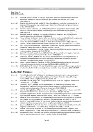 M
ANUSCRIPT
ACCEPTED
ACCEPTED MANUSCRIPT
Stout KK, et al.
2018 ACHD Guideline
Page 150
S3.14.1-11. Giardini A, Lovato L, Donti A, et al. A pilot study on the effects of carvedilol on right ventricular
remodelling and exercise tolerance in patients with systemic right ventricle. Int J Cardiol.
2007;114:241-6.
S3.14.1-12. Doughan ARK, McConnell ME, Book WM. Effect of beta blockers (carvedilol or metoprolol XL) in
patients with transposition of great arteries and dysfunction of the systemic right ventricle. Am J
Cardiol. 2007;99:704-6.
S3.14.1-13. Therrien J, Provost Y, Harrison J, et al. Effect of angiotensin receptor blockade on systemic right
ventricular function and size: a small, randomized, placebo-controlled study. Int J Cardiol.
2008;129:187-92.
S3.14.1-14. Bouallal R, Godart F, Francart C, et al. Interest of β-blockers in patients with right ventricular
systemic dysfunction. Cardiol Young. 2010;20:615-9.
S3.14.1-15. Tutarel O, Meyer GP, Bertram H, et al. Safety and efficiency of chronic ACE inhibition in symptomatic
heart failure patients with a systemic right ventricle. Int J Cardiol. 2012;154:14-6.
S3.14.1-16. van der Bom T, Winter MM, Bouma BJ, et al. Effect of valsartan on systemic right ventricular
function: a double-blind, randomized, placebo-controlled pilot trial. Circulation. 2013;127:322-30.
S3.14.1-17. Dos L, Pujadas S, Estruch M, et al. Eplerenone in systemic right ventricle: double blind randomized
clinical trial. The EVEDES Study. Int J Cardiol. 2013;168:5167-73.
S3.14.1-18. Kouatli AA, García JA, Zellers TM, et al. Enalapril does not enhance exercise capacity in patients after
Fontan procedure. Circulation. 1997;96:1507-12.
S3.14.1-19. Giardini A, Balducci A, Specchia S, et al. Effect of sildenafil on haemodynamic response to exercise
and exercise capacity in Fontan patients. Eur Heart J. 2008;29:1681-7.
S3.14.1-20. Goldberg DJ, French B, McBride MG, et al. Impact of oral sildenafil on exercise performance in
children and young adults after the Fontan operation: a randomized, double-blind, placebo-
controlled, crossover trial. Circulation. 2011;123:1185-93.
S3.14.1-21. Rhodes J, Ubeda-Tikkanen A, Clair M, et al. Effect of inhaled iloprost on the exercise function of
Fontan patients: a demonstration of concept. Int J Cardiol. 2013;168:2435-40.
S3.14.1-22. Galiè N, Beghetti M, Gatzoulis MA, et al. Bosentan therapy in patients with Eisenmenger syndrome:
a multicenter, double-blind, randomized, placebo-controlled study. Circulation. 2006;114:48-54.
3.14.2. Heart Transplant
S3.14.2-1. Everitt MD, Donaldson AE, Stehlik J, et al. Would access to device therapies improve transplant
outcomes for adults with congenital heart disease? Analysis of the United Network for Organ
Sharing (UNOS). J Heart Lung Transplant. 2011;30:395-401.
S3.14.2-2. Davies RR, Russo MJ, Yang J, et al. Listing and transplanting adults with congenital heart disease.
Circulation. 2011;123:759-67.
S3.14.2-3. Karamlou T, Hirsch J, Welke K, et al. A United Network for Organ Sharing analysis of heart
transplantation in adults with congenital heart disease: outcomes and factors associated with
mortality and retransplantation. J Thorac Cardiovasc Surg. 2010;140:161-8.
S3.14.2-4. Stout KK, Broberg CS, Book WM, et al. Chronic heart failure in congenital heart disease: a scientific
statement from the American Heart Association. Circulation. 2016;133:770-801.
S3.14.2-5. Gelow JM, Song HK, Weiss JB, et al. Organ allocation in adults with congenital heart disease listed for
heart transplant: impact of ventricular assist devices. J Heart Lung Transplant. 2013;32:1059-64.
S3.14.2-6. Goerler H, Simon A, Gohrbandt B, et al. Heart-lung and lung transplantation in grown-up congenital
heart disease: long-term single centre experience. Eur J Cardiothorac Surg. 2007;32:926-31.
S3.14.2-7. Burchill LJ, Edwards LB, Dipchand AI, et al. Impact of adult congenital heart disease on survival and
mortality after heart transplantation. J Heart Lung Transplant. 2014;33:1157-63.
S3.14.2-8. Greutmann M, Prêtre R, Furrer L, et al. Heart transplantation in adolescent and adult patients with
congenital heart disease: a case-control study. Transplant Proc. 2009;41:3821-6.
S3.14.2-9. Seddio F, Gorislavets N, Iacovoni A, et al. Is heart transplantation for complex congenital heart
disease a good option? A 25-year single centre experience. Eur J Cardiothorac Surg. 2013;43:605-11.
S3.14.2-10. Alshawabkeh LI, Hu N, Carter KD, et al. Wait-list outcomes for adults with congenital heart disease
listed for heart transplantation in the U.S. J Am Coll Cardiol. 2016;68:908-17.
 