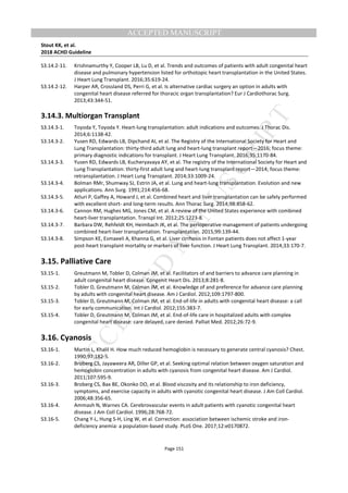 M
ANUSCRIPT
ACCEPTED
ACCEPTED MANUSCRIPT
Stout KK, et al.
2018 ACHD Guideline
Page 151
S3.14.2-11. Krishnamurthy Y, Cooper LB, Lu D, et al. Trends and outcomes of patients with adult congenital heart
disease and pulmonary hypertension listed for orthotopic heart transplantation in the United States.
J Heart Lung Transplant. 2016;35:619-24.
S3.14.2-12. Harper AR, Crossland DS, Perri G, et al. Is alternative cardiac surgery an option in adults with
congenital heart disease referred for thoracic organ transplantation? Eur J Cardiothorac Surg.
2013;43:344-51.
3.14.3. Multiorgan Transplant
S3.14.3-1. Toyoda Y, Toyoda Y. Heart-lung transplantation: adult indications and outcomes. J Thorac Dis.
2014;6:1138-42.
S3.14.3-2. Yusen RD, Edwards LB, Dipchand AI, et al. The Registry of the International Society for Heart and
Lung Transplantation: thirty-third adult lung and heart-lung transplant report—2016; focus theme:
primary diagnostic indications for transplant. J Heart Lung Transplant. 2016;35:1170-84.
S3.14.3-3. Yusen RD, Edwards LB, Kucheryavaya AY, et al. The registry of the International Society for Heart and
Lung Transplantation: thirty-first adult lung and heart-lung transplant report—2014; focus theme:
retransplantation. J Heart Lung Transplant. 2014;33:1009-24.
S3.14.3-4. Bolman RMr, Shumway SJ, Estrin JA, et al. Lung and heart-lung transplantation. Evolution and new
applications. Ann Surg. 1991;214:456-68.
S3.14.3-5. Atluri P, Gaffey A, Howard J, et al. Combined heart and liver transplantation can be safely performed
with excellent short- and long-term results. Ann Thorac Surg. 2014;98:858-62.
S3.14.3-6. Cannon RM, Hughes MG, Jones CM, et al. A review of the United States experience with combined
heart-liver transplantation. Transpl Int. 2012;25:1223-8.
S3.14.3-7. Barbara DW, Rehfeldt KH, Heimbach JK, et al. The perioperative management of patients undergoing
combined heart-liver transplantation. Transplantation. 2015;99:139-44.
S3.14.3-8. Simpson KE, Esmaeeli A, Khanna G, et al. Liver cirrhosis in Fontan patients does not affect 1-year
post-heart transplant mortality or markers of liver function. J Heart Lung Transplant. 2014;33:170-7.
3.15. Palliative Care
S3.15-1. Greutmann M, Tobler D, Colman JM, et al. Facilitators of and barriers to advance care planning in
adult congenital heart disease. Congenit Heart Dis. 2013;8:281-8.
S3.15-2. Tobler D, Greutmann M, Colman JM, et al. Knowledge of and preference for advance care planning
by adults with congenital heart disease. Am J Cardiol. 2012;109:1797-800.
S3.15-3. Tobler D, Greutmann M, Colman JM, et al. End-of-life in adults with congenital heart disease: a call
for early communication. Int J Cardiol. 2012;155:383-7.
S3.15-4. Tobler D, Greutmann M, Colman JM, et al. End-of-life care in hospitalized adults with complex
congenital heart disease: care delayed, care denied. Palliat Med. 2012;26:72-9.
3.16. Cyanosis
S3.16-1. Martin L, Khalil H. How much reduced hemoglobin is necessary to generate central cyanosis? Chest.
1990;97:182-5.
S3.16-2. Broberg CS, Jayaweera AR, Diller GP, et al. Seeking optimal relation between oxygen saturation and
hemoglobin concentration in adults with cyanosis from congenital heart disease. Am J Cardiol.
2011;107:595-9.
S3.16-3. Broberg CS, Bax BE, Okonko DO, et al. Blood viscosity and its relationship to iron deficiency,
symptoms, and exercise capacity in adults with cyanotic congenital heart disease. J Am Coll Cardiol.
2006;48:356-65.
S3.16-4. Ammash N, Warnes CA. Cerebrovascular events in adult patients with cyanotic congenital heart
disease. J Am Coll Cardiol. 1996;28:768-72.
S3.16-5. Chang Y-L, Hung S-H, Ling W, et al. Correction: association between ischemic stroke and iron-
deficiency anemia: a population-based study. PLoS One. 2017;12:e0170872.
 