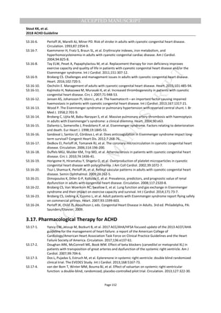 M
ANUSCRIPT
ACCEPTED
ACCEPTED MANUSCRIPT
Stout KK, et al.
2018 ACHD Guideline
Page 152
S3.16-6. Perloff JK, Marelli AJ, Miner PD. Risk of stroke in adults with cyanotic congenital heart disease.
Circulation. 1993;87:1954-9.
S3.16-7. Kaemmerer H, Fratz S, Braun SL, et al. Erythrocyte indexes, iron metabolism, and
hyperhomocysteinemia in adults with cyanotic congenital cardiac disease. Am J Cardiol.
2004;94:825-8.
S3.16-8. Tay ELW, Peset A, Papaphylactou M, et al. Replacement therapy for iron deficiency improves
exercise capacity and quality of life in patients with cyanotic congenital heart disease and/or the
Eisenmenger syndrome. Int J Cardiol. 2011;151:307-12.
S3.16-9. Broberg CS. Challenges and management issues in adults with cyanotic congenital heart disease.
Heart. 2016;102:720-5.
S3.16-10. Oechslin E. Management of adults with cyanotic congenital heart disease. Heart. 2015;101:485-94.
S3.16-11. Kajimoto H, Nakazawa M, Murasaki K, et al. Increased thrombogenesity in patients with cyanotic
congenital heart disease. Circ J. 2007;71:948-53.
S3.16-12. Jensen AS, Johansson PI, Idorn L, et al. The haematocrit—an important factor causing impaired
haemostasis in patients with cyanotic congenital heart disease. Int J Cardiol. 2013;167:1317-21.
S3.16-13. Wood P. The Eisenmenger syndrome or pulmonary hypertension with reversed central shunt. I. Br
Med J. 1958;2:701-9.
S3.16-14. Broberg C, Ujita M, Babu-Narayan S, et al. Massive pulmonary artery thrombosis with haemoptysis
in adults with Eisenmenger’s syndrome: a clinical dilemma. Heart. 2004;90:e63.
S3.16-15. Daliento L, Somerville J, Presbitero P, et al. Eisenmenger syndrome. Factors relating to deterioration
and death. Eur Heart J. 1998;19:1845-55.
S3.16-16. Sandoval J, Santos LE, Córdova J, et al. Does anticoagulation in Eisenmenger syndrome impact long-
term survival? Congenit Heart Dis. 2012;7:268-76.
S3.16-17. Dedkov EI, Perloff JK, Tomanek RJ, et al. The coronary microcirculation in cyanotic congenital heart
disease. Circulation. 2006;114:196-200.
S3.16-18. Duffels MGJ, Mulder KM, Trip MD, et al. Atherosclerosis in patients with cyanotic congenital heart
disease. Circ J. 2010;74:1436-41.
S3.16-19. Horigome H, Hiramatsu Y, Shigeta O, et al. Overproduction of platelet microparticles in cyanotic
congenital heart disease with polycythemia. J Am Coll Cardiol. 2002;39:1072-7.
S3.16-20. Tsui I, Shamsa K, Perloff JK, et al. Retinal vascular patterns in adults with cyanotic congenital heart
disease. Semin Ophthalmol. 2009;24:262-5.
S3.16-21. Dimopoulos K, Diller G-P, Koltsida E, et al. Prevalence, predictors, and prognostic value of renal
dysfunction in adults with congenital heart disease. Circulation. 2008;117:2320-8.
S3.16-22. Broberg CS, Van Woerkom RC, Swallow E, et al. Lung function and gas exchange in Eisenmenger
syndrome and their impact on exercise capacity and survival. Int J Cardiol. 2014;171:73-7.
S3.16-23. Broberg CS, Uebing A, Cuomo L, et al. Adult patients with Eisenmenger syndrome report flying safely
on commercial airlines. Heart. 2007;93:1599-603.
S3.16-24. Perloff JK, Child JS, Aboulhosn J, eds. Congenital Heart Disease in Adults. 3rd ed. Philadelphia, PA:
Saunders/Elsevier; 2009.
3.17. Pharmacological Therapy for ACHD
S3.17-1. Yancy CW, Jessup M, Bozkurt B, et al. 2017 ACC/AHA/HFSA focused update of the 2013 ACCF/AHA
guideline for the management of heart failure: a report of the American College of
Cardiology/American Heart Association Task Force on Clinical Practice Guidelines and the Heart
Failure Society of America. Circulation. 2017;136:e137-61.
S3.17-2. Doughan ARK, McConnell ME, Book WM. Effect of beta blockers (carvedilol or metoprolol XL) in
patients with transposition of great arteries and dysfunction of the systemic right ventricle. Am J
Cardiol. 2007;99:704-6.
S3.17-3. Dos L, Pujadas S, Estruch M, et al. Eplerenone in systemic right ventricle: double blind randomized
clinical trial. The EVEDES Study. Int J Cardiol. 2013;168:5167-73.
S3.17-4. van der Bom T, Winter MM, Bouma BJ, et al. Effect of valsartan on systemic right ventricular
function: a double-blind, randomized, placebo-controlled pilot trial. Circulation. 2013;127:322-30.
 