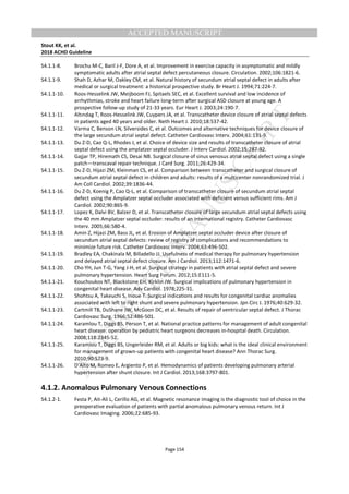 M
ANUSCRIPT
ACCEPTED
ACCEPTED MANUSCRIPT
Stout KK, et al.
2018 ACHD Guideline
Page 154
S4.1.1-8. Brochu M-C, Baril J-F, Dore A, et al. Improvement in exercise capacity in asymptomatic and mildly
symptomatic adults after atrial septal defect percutaneous closure. Circulation. 2002;106:1821-6.
S4.1.1-9. Shah D, Azhar M, Oakley CM, et al. Natural history of secundum atrial septal defect in adults after
medical or surgical treatment: a historical prospective study. Br Heart J. 1994;71:224-7.
S4.1.1-10. Roos-Hesselink JW, Meijboom FJ, Spitaels SEC, et al. Excellent survival and low incidence of
arrhythmias, stroke and heart failure long-term after surgical ASD closure at young age. A
prospective follow-up study of 21-33 years. Eur Heart J. 2003;24:190-7.
S4.1.1-11. Altındag T, Roos-Hesselink JW, Cuypers JA, et al. Transcatheter device closure of atrial septal defects
in patients aged 40 years and older. Neth Heart J. 2010;18:537-42.
S4.1.1-12. Varma C, Benson LN, Silversides C, et al. Outcomes and alternative techniques for device closure of
the large secundum atrial septal defect. Catheter Cardiovasc Interv. 2004;61:131-9.
S4.1.1-13. Du Z-D, Cao Q-L, Rhodes J, et al. Choice of device size and results of transcatheter closure of atrial
septal defect using the amplatzer septal occluder. J Interv Cardiol. 2002;15:287-92.
S4.1.1-14. Gajjar TP, Hiremath CS, Desai NB. Surgical closure of sinus venosus atrial septal defect using a single
patch—transcaval repair technique. J Card Surg. 2011;26:429-34.
S4.1.1-15. Du Z-D, Hijazi ZM, Kleinman CS, et al. Comparison between transcatheter and surgical closure of
secundum atrial septal defect in children and adults: results of a multicenter nonrandomized trial. J
Am Coll Cardiol. 2002;39:1836-44.
S4.1.1-16. Du Z-D, Koenig P, Cao Q-L, et al. Comparison of transcatheter closure of secundum atrial septal
defect using the Amplatzer septal occluder associated with deficient versus sufficient rims. Am J
Cardiol. 2002;90:865-9.
S4.1.1-17. Lopez K, Dalvi BV, Balzer D, et al. Transcatheter closure of large secundum atrial septal defects using
the 40 mm Amplatzer septal occluder: results of an international registry. Catheter Cardiovasc
Interv. 2005;66:580-4.
S4.1.1-18. Amin Z, Hijazi ZM, Bass JL, et al. Erosion of Amplatzer septal occluder device after closure of
secundum atrial septal defects: review of registry of complications and recommendations to
minimize future risk. Catheter Cardiovasc Interv. 2004;63:496-502.
S4.1.1-19. Bradley EA, Chakinala M, Billadello JJ. Usefulness of medical therapy for pulmonary hypertension
and delayed atrial septal defect closure. Am J Cardiol. 2013;112:1471-6.
S4.1.1-20. Cho YH, Jun T-G, Yang J-H, et al. Surgical strategy in patients with atrial septal defect and severe
pulmonary hypertension. Heart Surg Forum. 2012;15:E111-5.
S4.1.1-21. Kouchoukos NT, Blackstone EH, Kirklin JW. Surgical implications of pulmonary hypertension in
congenital heart disease. Adv Cardiol. 1978;225-31.
S4.1.1-22. Shohtsu A, Takeuchi S, Inoue T. Surgical indications and results for congenital cardiac anomalies
associated with left to right shunt and severe pulmonary hypertension. Jpn Circ J. 1976;40:629-32.
S4.1.1-23. Cartmill TB, DuShane JW, McGoon DC, et al. Results of repair of ventricular septal defect. J Thorac
Cardiovasc Surg. 1966;52:486-501.
S4.1.1-24. Karamlou T, Diggs BS, Person T, et al. National practice patterns for management of adult congenital
heart disease: operation by pediatric heart surgeons decreases in-hospital death. Circulation.
2008;118:2345-52.
S4.1.1-25. Karamlou T, Diggs BS, Ungerleider RM, et al. Adults or big kids: what is the ideal clinical environment
for management of grown-up patients with congenital heart disease? Ann Thorac Surg.
2010;90:573-9.
S4.1.1-26. D’Alto M, Romeo E, Argiento P, et al. Hemodynamics of patients developing pulmonary arterial
hypertension after shunt closure. Int J Cardiol. 2013;168:3797-801.
4.1.2. Anomalous Pulmonary Venous Connections
S4.1.2-1. Festa P, Ait-Ali L, Cerillo AG, et al. Magnetic resonance imaging is the diagnostic tool of choice in the
preoperative evaluation of patients with partial anomalous pulmonary venous return. Int J
Cardiovasc Imaging. 2006;22:685-93.
 