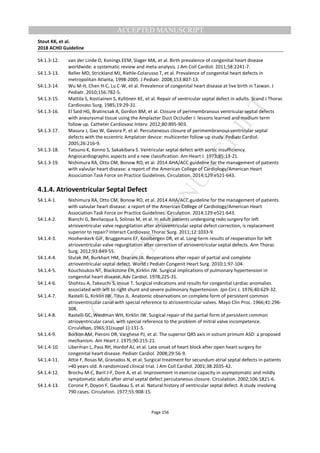 M
ANUSCRIPT
ACCEPTED
ACCEPTED MANUSCRIPT
Stout KK, et al.
2018 ACHD Guideline
Page 156
S4.1.3-12. van der Linde D, Konings EEM, Slager MA, et al. Birth prevalence of congenital heart disease
worldwide: a systematic review and meta-analysis. J Am Coll Cardiol. 2011;58:2241-7.
S4.1.3-13. Reller MD, Strickland MJ, Riehle-Colarusso T, et al. Prevalence of congenital heart defects in
metropolitan Atlanta, 1998-2005. J Pediatr. 2008;153:807-13.
S4.1.3-14. Wu M-H, Chen H-C, Lu C-W, et al. Prevalence of congenital heart disease at live birth in Taiwan. J
Pediatr. 2010;156:782-5.
S4.1.3-15. Mattila S, Kostiainen S, Kyllönen KE, et al. Repair of ventricular septal defect in adults. Scand J Thorac
Cardiovasc Surg. 1985;19:29-31.
S4.1.3-16. El Said HG, Bratincsak A, Gordon BM, et al. Closure of perimembranous ventricular septal defects
with aneurysmal tissue using the Amplazter Duct Occluder I: lessons learned and medium term
follow up. Catheter Cardiovasc Interv. 2012;80:895-903.
S4.1.3-17. Masura J, Gao W, Gavora P, et al. Percutaneous closure of perimembranous ventricular septal
defects with the eccentric Amplatzer device: multicenter follow-up study. Pediatr Cardiol.
2005;26:216-9.
S4.1.3-18. Tatsuno K, Konno S, Sakakibara S. Ventricular septal defect with aortic insufficiency.
Angiocardiographic aspects and a new classification. Am Heart J. 1973;85:13-21.
S4.1.3-19. Nishimura RA, Otto CM, Bonow RO, et al. 2014 AHA/ACC guideline for the management of patients
with valvular heart disease: a report of the American College of Cardiology/American Heart
Association Task Force on Practice Guidelines. Circulation. 2014;129:e521-643.
4.1.4. Atrioventricular Septal Defect
S4.1.4-1. Nishimura RA, Otto CM, Bonow RO, et al. 2014 AHA/ACC guideline for the management of patients
with valvular heart disease: a report of the American College of Cardiology/American Heart
Association Task Force on Practice Guidelines. Circulation. 2014;129:e521-643.
S4.1.4-2. Bianchi G, Bevilacqua S, Solinas M, et al. In adult patients undergoing redo surgery for left
atrioventricular valve regurgitation after atrioventricular septal defect correction, is replacement
superior to repair? Interact Cardiovasc Thorac Surg. 2011;12:1033-9.
S4.1.4-3. Hoohenkerk GJF, Bruggemans EF, Koolbergen DR, et al. Long-term results of reoperation for left
atrioventricular valve regurgitation after correction of atrioventricular septal defects. Ann Thorac
Surg. 2012;93:849-55.
S4.1.4-4. Stulak JM, Burkhart HM, Dearani JA. Reoperations after repair of partial and complete
atrioventricular septal defect. World J Pediatr Congenit Heart Surg. 2010;1:97-104.
S4.1.4-5. Kouchoukos NT, Blackstone EH, Kirklin JW. Surgical implications of pulmonary hypertension in
congenital heart disease. Adv Cardiol. 1978;225-31.
S4.1.4-6. Shohtsu A, Takeuchi S, Inoue T. Surgical indications and results for congenital cardiac anomalies
associated with left to right shunt and severe pulmonary hypertension. Jpn Circ J. 1976;40:629-32.
S4.1.4-7. Rastelli G, Kirklin JW, Titus JL. Anatomic observations on complete form of persistent common
atrioventricular canal with special reference to atrioventricular valves. Mayo Clin Proc. 1966;41:296-
308.
S4.1.4-8. Rastelli GC, Weidman WH, Kirklin JW. Surgical repair of the partial form of persistent common
atrioventricular canal, with special reference to the problem of mitral valve incompetence.
Circulation. 1965;31(suppl 1):131-5.
S4.1.4-9. Borkon AM, Pieroni DR, Varghese PJ, et al. The superior QRS axis in ostium primum ASD: a proposed
mechanism. Am Heart J. 1975;90:215-21.
S4.1.4-10. Liberman L, Pass RH, Hordof AJ, et al. Late onset of heart block after open heart surgery for
congenital heart disease. Pediatr Cardiol. 2008;29:56-9.
S4.1.4-11. Attie F, Rosas M, Granados N, et al. Surgical treatment for secundum atrial septal defects in patients
>40 years old. A randomized clinical trial. J Am Coll Cardiol. 2001;38:2035-42.
S4.1.4-12. Brochu M-C, Baril J-F, Dore A, et al. Improvement in exercise capacity in asymptomatic and mildly
symptomatic adults after atrial septal defect percutaneous closure. Circulation. 2002;106:1821-6.
S4.1.4-13. Corone P, Doyon F, Gaudeau S, et al. Natural history of ventricular septal defect. A study involving
790 cases. Circulation. 1977;55:908-15.
 