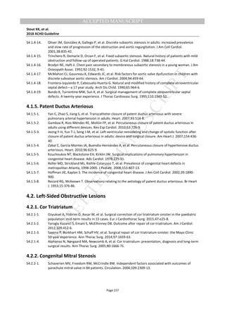 M
ANUSCRIPT
ACCEPTED
ACCEPTED MANUSCRIPT
Stout KK, et al.
2018 ACHD Guideline
Page 157
S4.1.4-14. Oliver JM, González A, Gallego P, et al. Discrete subaortic stenosis in adults: increased prevalence
and slow rate of progression of the obstruction and aortic regurgitation. J Am Coll Cardiol.
2001;38:835-42.
S4.1.4-15. Trinchero R, Demarie D, Orzan F, et al. Fixed subaortic stenosis. Natural history of patients with mild
obstruction and follow-up of operated patients. G Ital Cardiol. 1988;18:738-44.
S4.1.4-16. Brodyn NE, Haft JI. Chest pain secondary to membranous subaortic stenosis in a young woman. J Am
Osteopath Assoc. 1992;92:1532, 9-41.
S4.1.4-17. McMahon CJ, Gauvreau K, Edwards JC, et al. Risk factors for aortic valve dysfunction in children with
discrete subvalvar aortic stenosis. Am J Cardiol. 2004;94:459-64.
S4.1.4-18. Frontera-Izquierdo P, Cabezuelo-Huerta G. Natural and modified history of complete atrioventricular
septal defect—a 17 year study. Arch Dis Child. 1990;65:964-6.
S4.1.4-19. Bando K, Turrentine MW, Sun K, et al. Surgical management of complete atrioventricular septal
defects. A twenty-year experience. J Thorac Cardiovasc Surg. 1995;110:1543-52.
4.1.5. Patent Ductus Arteriosus
S4.1.5-1. Yan C, Zhao S, Jiang S, et al. Transcatheter closure of patent ductus arteriosus with severe
pulmonary arterial hypertension in adults. Heart. 2007;93:514-8.
S4.1.5-2. Gamboa R, Rios-Méndez RE, Mollón FP, et al. Percutaneous closure of patent ductus arteriosus in
adults using different devices. Rev Esp Cardiol. 2010;63:726-9.
S4.1.5-3. Jeong Y-H, Yun T-J, Song J-M, et al. Left ventricular remodeling and change of systolic function after
closure of patent ductus arteriosus in adults: device and surgical closure. Am Heart J. 2007;154:436-
40.
S4.1.5-4. Zabal C, García-Montes JA, Buendía-Hernández A, et al. Percutaneous closure of hypertensive ductus
arteriosus. Heart. 2010;96:625-9.
S4.1.5-5. Kouchoukos NT, Blackstone EH, Kirklin JW. Surgical implications of pulmonary hypertension in
congenital heart disease. Adv Cardiol. 1978;225-31.
S4.1.5-6. Reller MD, Strickland MJ, Riehle-Colarusso T, et al. Prevalence of congenital heart defects in
metropolitan Atlanta, 1998-2005. J Pediatr. 2008;153:807-13.
S4.1.5-7. Hoffman JIE, Kaplan S. The incidence of congenital heart disease. J Am Coll Cardiol. 2002;39:1890-
900.
S4.1.5-8. Record RG, McKeown T. Observations relating to the aetiology of patent ductus arteriosus. Br Heart
J. 1953;15:376-86.
4.2. Left-Sided Obstructive Lesions
4.2.1. Cor Triatriatum
S4.2.1-1. Ozyuksel A, Yildirim O, Avsar M, et al. Surgical correction of cor triatriatum sinister in the paediatric
population: mid-term results in 15 cases. Eur J Cardiothorac Surg. 2015;47:e25-8.
S4.2.1-2. Yaroglu Kazanci S, Emani S, McElhinney DB. Outcome after repair of cor triatriatum. Am J Cardiol.
2012;109:412-6.
S4.2.1-3. Saxena P, Burkhart HM, Schaff HV, et al. Surgical repair of cor triatriatum sinister: the Mayo Clinic
50-year experience. Ann Thorac Surg. 2014;97:1659-63.
S4.2.1-4. Alphonso N, Nørgaard MA, Newcomb A, et al. Cor triatriatum: presentation, diagnosis and long-term
surgical results. Ann Thorac Surg. 2005;80:1666-71.
4.2.2. Congenital Mitral Stenosis
S4.2.2-1. Schaverien MV, Freedom RM, McCrindle BW. Independent factors associated with outcomes of
parachute mitral valve in 84 patients. Circulation. 2004;109:2309-13.
 