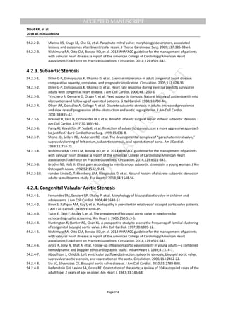 M
ANUSCRIPT
ACCEPTED
ACCEPTED MANUSCRIPT
Stout KK, et al.
2018 ACHD Guideline
Page 158
S4.2.2-2. Marino BS, Kruge LE, Cho CJ, et al. Parachute mitral valve: morphologic descriptors, associated
lesions, and outcomes after biventricular repair. J Thorac Cardiovasc Surg. 2009;137:385-93.e4.
S4.2.2-3. Nishimura RA, Otto CM, Bonow RO, et al. 2014 AHA/ACC guideline for the management of patients
with valvular heart disease: a report of the American College of Cardiology/American Heart
Association Task Force on Practice Guidelines. Circulation. 2014;129:e521-643.
4.2.3. Subaortic Stenosis
S4.2.3-1. Diller G-P, Dimopoulos K, Okonko D, et al. Exercise intolerance in adult congenital heart disease:
comparative severity, correlates, and prognostic implication. Circulation. 2005;112:828-35.
S4.2.3-2. Diller G-P, Dimopoulos K, Okonko D, et al. Heart rate response during exercise predicts survival in
adults with congenital heart disease. J Am Coll Cardiol. 2006;48:1250-6.
S4.2.3-3. Trinchero R, Demarie D, Orzan F, et al. Fixed subaortic stenosis. Natural history of patients with mild
obstruction and follow-up of operated patients. G Ital Cardiol. 1988;18:738-44.
S4.2.3-4. Oliver JM, González A, Gallego P, et al. Discrete subaortic stenosis in adults: increased prevalence
and slow rate of progression of the obstruction and aortic regurgitation. J Am Coll Cardiol.
2001;38:835-42.
S4.2.3-5. Brauner R, Laks H, Drinkwater DCJ, et al. Benefits of early surgical repair in fixed subaortic stenosis. J
Am Coll Cardiol. 1997;30:1835-42.
S4.2.3-6. Parry AJ, Kovalchin JP, Suda K, et al. Resection of subaortic stenosis; can a more aggressive approach
be justified? Eur J Cardiothorac Surg. 1999;15:631-8.
S4.2.3-7. Shone JD, Sellers RD, Anderson RC, et al. The developmental complex of “parachute mitral valve,”
supravalvular ring of left atrium, subaortic stenosis, and coarctation of aorta. Am J Cardiol.
1963;11:714-25.
S4.2.3-8. Nishimura RA, Otto CM, Bonow RO, et al. 2014 AHA/ACC guideline for the management of patients
with valvular heart disease: a report of the American College of Cardiology/American Heart
Association Task Force on Practice Guidelines. Circulation. 2014;129:e521-643.
S4.2.3-9. Brodyn NE, Haft JI. Chest pain secondary to membranous subaortic stenosis in a young woman. J Am
Osteopath Assoc. 1992;92:1532, 9-41.
S4.2.3-10. van der Linde D, Takkenberg JJM, Rizopoulos D, et al. Natural history of discrete subaortic stenosisin
adults: a multicentre study. Eur Heart J. 2013;34:1548-56.
4.2.4. Congenital Valvular Aortic Stenosis
S4.2.4-1. Fernandes SM, Sanders SP, Khairy P, et al. Morphology of bicuspid aortic valve in children and
adolescents. J Am Coll Cardiol. 2004;44:1648-51.
S4.2.4-2. Biner S, Rafique AM, Ray I, et al. Aortopathy is prevalent in relatives of bicuspid aortic valve patients.
J Am Coll Cardiol. 2009;53:2288-95.
S4.2.4-3. Tutar E, Ekici F, Atalay S, et al. The prevalence of bicuspid aortic valve in newborns by
echocardiographic screening. Am Heart J. 2005;150:513-5.
S4.2.4-4. Huntington K, Hunter AG, Chan KL. A prospective study to assess the frequency of familial clustering
of congenital bicuspid aortic valve. J Am Coll Cardiol. 1997;30:1809-12.
S4.2.4-5. Nishimura RA, Otto CM, Bonow RO, et al. 2014 AHA/ACC guideline for the management of patients
with valvular heart disease: a report of the American College of Cardiology/American Heart
Association Task Force on Practice Guidelines. Circulation. 2014;129:e521-643.
S4.2.4-6. Arora R, Jolly N, Bhat A, et al. Follow-up of balloon aortic valvuloplasty in young adults—a combined
hemodynamic and Doppler echocardiographic study. Indian Heart J. 1989;41:314-7.
S4.2.4-7. Aboulhosn J, Child JS. Left ventricular outflow obstruction: subaortic stenosis, bicuspid aortic valve,
supravalvar aortic stenosis, and coarctation of the aorta. Circulation. 2006;114:2412-22.
S4.2.4-8. Siu SC, Silversides CK. Bicuspid aortic valve disease. J Am Coll Cardiol. 2010;55:2789-800.
S4.2.4-9. Reifenstein GH, Levine SA, Gross RE. Coarctation of the aorta; a review of 104 autopsied cases of the
adult type, 2 years of age or older. Am Heart J. 1947;33:146-68.
 