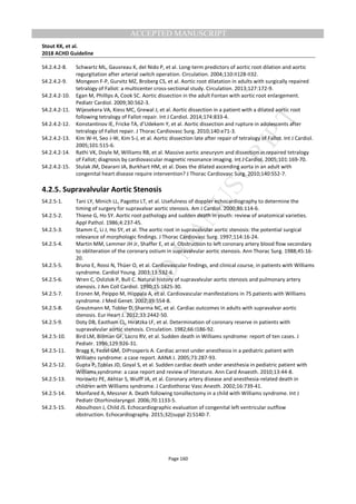 M
ANUSCRIPT
ACCEPTED
ACCEPTED MANUSCRIPT
Stout KK, et al.
2018 ACHD Guideline
Page 160
S4.2.4.2-8. Schwartz ML, Gauvreau K, del Nido P, et al. Long-term predictors of aortic root dilation and aortic
regurgitation after arterial switch operation. Circulation. 2004;110:II128-II32.
S4.2.4.2-9. Mongeon F-P, Gurvitz MZ, Broberg CS, et al. Aortic root dilatation in adults with surgically repaired
tetralogy of Fallot: a multicenter cross-sectional study. Circulation. 2013;127:172-9.
S4.2.4.2-10. Egan M, Phillips A, Cook SC. Aortic dissection in the adult Fontan with aortic root enlargement.
Pediatr Cardiol. 2009;30:562-3.
S4.2.4.2-11. Wijesekera VA, Kiess MC, Grewal J, et al. Aortic dissection in a patient with a dilated aortic root
following tetralogy of Fallot repair. Int J Cardiol. 2014;174:833-4.
S4.2.4.2-12. Konstantinov IE, Fricke TA, d’Udekem Y, et al. Aortic dissection and rupture in adolescents after
tetralogy of Fallot repair. J Thorac Cardiovasc Surg. 2010;140:e71-3.
S4.2.4.2-13. Kim W-H, Seo J-W, Kim S-J, et al. Aortic dissection late after repair of tetralogy of Fallot. Int J Cardiol.
2005;101:515-6.
S4.2.4.2-14. Rathi VK, Doyle M, Williams RB, et al. Massive aortic aneurysm and dissection in repaired tetralogy
of Fallot; diagnosis by cardiovascular magnetic resonance imaging. Int J Cardiol. 2005;101:169-70.
S4.2.4.2-15. Stulak JM, Dearani JA, Burkhart HM, et al. Does the dilated ascending aorta in an adult with
congenital heart disease require intervention? J Thorac Cardiovasc Surg. 2010;140:S52-7.
4.2.5. Supravalvular Aortic Stenosis
S4.2.5-1. Tani LY, Minich LL, Pagotto LT, et al. Usefulness of doppler echocardiography to determine the
timing of surgery for supravalvar aortic stenosis. Am J Cardiol. 2000;86:114-6.
S4.2.5-2. Thiene G, Ho SY. Aortic root pathology and sudden death in youth: review of anatomical varieties.
Appl Pathol. 1986;4:237-45.
S4.2.5-3. Stamm C, Li J, Ho SY, et al. The aortic root in supravalvular aortic stenosis: the potential surgical
relevance of morphologic findings. J Thorac Cardiovasc Surg. 1997;114:16-24.
S4.2.5-4. Martin MM, Lemmer JH Jr, Shaffer E, et al. Obstruction to left coronary artery blood flow secondary
to obliteration of the coronary ostium in supravalvular aortic stenosis. Ann Thorac Surg. 1988;45:16-
20.
S4.2.5-5. Bruno E, Rossi N, Thüer O, et al. Cardiovascular findings, and clinical course, in patients with Williams
syndrome. Cardiol Young. 2003;13:532-6.
S4.2.5-6. Wren C, Oslizlok P, Bull C. Natural history of supravalvular aortic stenosis and pulmonary artery
stenosis. J Am Coll Cardiol. 1990;15:1625-30.
S4.2.5-7. Eronen M, Peippo M, Hiippala A, et al. Cardiovascular manifestations in 75 patients with Williams
syndrome. J Med Genet. 2002;39:554-8.
S4.2.5-8. Greutmann M, Tobler D, Sharma NC, et al. Cardiac outcomes in adults with supravalvar aortic
stenosis. Eur Heart J. 2012;33:2442-50.
S4.2.5-9. Doty DB, Eastham CL, Hiratzka LF, et al. Determination of coronary reserve in patients with
supravalvular aortic stenosis. Circulation. 1982;66:I186-92.
S4.2.5-10. Bird LM, Billman GF, Lacro RV, et al. Sudden death in Williams syndrome: report of ten cases. J
Pediatr. 1996;129:926-31.
S4.2.5-11. Bragg K, Fedel GM, DiProsperis A. Cardiac arrest under anesthesia in a pediatric patient with
Williams syndrome: a case report. AANA J. 2005;73:287-93.
S4.2.5-12. Gupta P, Tobias JD, Goyal S, et al. Sudden cardiac death under anesthesia in pediatric patient with
Williams syndrome: a case report and review of literature. Ann Card Anaesth. 2010;13:44-8.
S4.2.5-13. Horowitz PE, Akhtar S, Wulff JA, et al. Coronary artery disease and anesthesia-related death in
children with Williams syndrome. J Cardiothorac Vasc Anesth. 2002;16:739-41.
S4.2.5-14. Monfared A, Messner A. Death following tonsillectomy in a child with Williams syndrome. Int J
Pediatr Otorhinolaryngol. 2006;70:1133-5.
S4.2.5-15. Aboulhosn J, Child JS. Echocardiographic evaluation of congenital left ventricular outflow
obstruction. Echocardiography. 2015;32(suppl 2):S140-7.
 