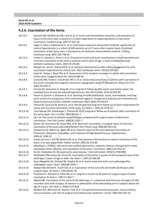 M
ANUSCRIPT
ACCEPTED
ACCEPTED MANUSCRIPT
Stout KK, et al.
2018 ACHD Guideline
Page 161
4.2.6. Coarctation of the Aorta
S4.2.6-1. Qureshi AM, McElhinney DB, Lock JE, et al. Acute and intermediate outcomes, and evaluation of
injury to the aortic wall, as based on 15 years experience of implanting stents to treat aortic
coarctation. Cardiol Young. 2007;17:307-18.
S4.2.6-2. Hager A, Kanz S, Kaemmerer H, et al. Coarctation Long-term Assessment (COALA): significance of
arterial hypertension in a cohort of 404 patients up to 27 years after surgical repair of isolated
coarctation of the aorta, even in the absence of restenosis and prosthetic material. J Thorac
Cardiovasc Surg. 2007;134:738-45.
S4.2.6-3. Forbes TJ, Garekar S, Amin Z, et al. Procedural results and acute complications in stenting native and
recurrent coarctation of the aorta in patients over 4 years of age: a multi-institutional study.
Catheter Cardiovasc Interv. 2007;70:276-85.
S4.2.6-4. Morgan GJ, Lee KJ, Chaturvedi R, et al. Systemic blood pressure after stent management for arch
coarctation implications for clinical care. JACC Cardiovasc Interv. 2013;6:192-201.
S4.2.6-5. Cook SC, Hickey J, Maul TM, et al. Assessment of the cerebral circulation in adults with coarctation
of the aorta. Congenit Heart Dis. 2013;8:289-95.
S4.2.6-6. Connolly HM, Huston J 3rd, Brown RD Jr, et al. Intracranial aneurysms in patients with coarctation of
the aorta: a prospective magnetic resonance angiographic study of 100 patients. Mayo Clin Proc.
2003;78:1491-9.
S4.2.6-7. Correia AS, Gonçalves A, Paiva M, et al. Long-term follow-up after aortic coarctation repair: the
unsolved issue of exercise-induced hypertension. Rev Port Cardiol. 2013;32:879-83.
S4.2.6-8. Holzer R, Qureshi S, Ghasemi A, et al. Stenting of aortic coarctation: acute, intermediate, and long-
term results of a prospective multi-institutional registry—Congenital Cardiovascular Interventional
Study Consortium (CCISC). Catheter Cardiovasc Interv. 2010;76:553-63.
S4.2.6-9. Chessa M, Carrozza M, Butera G, et al. Results and mid-long-term follow-up of stent implantation for
native and recurrent coarctation of the aorta. Eur Heart J. 2005;26:2728-32.
S4.2.6-10. Toro-Salazar OH, Steinberger J, Thomas W, et al. Long-term follow-up of patients after coarctation of
the aorta repair. Am J Cardiol. 2002;89:541-7.
S4.2.6-11. Carr JA. The results of catheter-based therapy compared with surgical repair of adult aortic
coarctation. J Am Coll Cardiol. 2006;47:1101-7.
S4.2.6-12. Brown JW, Ruzmetov M, Hoyer MH, et al. Recurrent coarctation: is surgical repair of recurrent
coarctation of the aorta safe and effective? Ann Thorac Surg. 2009;88:1923-30.
S4.2.6-13. Chobanian AV, Bakris GL, Black HR, et al. Seventh report of the Joint National Committee on
Prevention, Detection, Evaluation, and Treatment of High Blood Pressure. Hypertension.
2003;42:1206-52.
S4.2.6-14. Suárez de Lezo J, Pan M, Romero M, et al. Percutaneous interventions on severe coarctation of the
aorta: a 21-year experience. Pediatr Cardiol. 2005;26:176-89.
S4.2.6-15. Aboulhosn J, Child JS. Left ventricular outflow obstruction: subaortic stenosis, bicuspid aortic valve,
supravalvar aortic stenosis, and coarctation of the aorta. Circulation. 2006;114:2412-22.
S4.2.6-16. Siu SC, Silversides CK. Bicuspid aortic valve disease. J Am Coll Cardiol. 2010;55:2789-800.
S4.2.6-17. Reifenstein GH, Levine SA, Gross RE. Coarctation of the aorta; a review of 104 autopsied cases of the
adult type, 2 years of age or older. Am Heart J. 1947;33:146-68.
S4.2.6-18. Roos-Hesselink JW, Schölzel BE, Heijdra RJ, et al. Aortic valve and aortic arch pathology after
coarctation repair. Heart. 2003;89:1074-7.
S4.2.6-19. Stewart AB, Ahmed R, Travill CM, et al. Coarctation of the aorta life and health 20-44 years after
surgical repair. Br Heart J. 1993;69:65-70.
S4.2.6-20. Presbitero P, Demarie D, Villani M, et al. Long term results 15-30 years) of surgical repair of aortic
coarctation. Br Heart J. 1987;57:462-7.
S4.2.6-21. Abbott ME. Coarctation of the aorta of the adult type, II: a statistical and historical retrospect of 200
recorded cases with autopsy, of stenosis or obliteration of the descending arch in subjects above the
age of 2 years. Am Heart J. 1928;3:574-618.
S4.2.6-22. Wiebers DO, Whisnant JP, Huston J 3rd, et al. Unruptured intracranial aneurysms: natural history,
clinical outcome, and risks of surgical and endovascular treatment. Lancet. 2003;362:103-10.
 