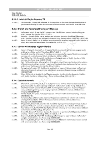 M
ANUSCRIPT
ACCEPTED
ACCEPTED MANUSCRIPT
Stout KK, et al.
2018 ACHD Guideline
Page 163
4.3.1.1. Isolated PR After Repair of PS
S4.3.1.1-1. Zdradzinski MJ, Qureshi AM, Stewart R, et al. Comparison of long-term postoperative sequelae in
patients with tetralogy of Fallot versus isolated pulmonic stenosis. Am J Cardiol. 2014;114:300-4.
4.3.2. Branch and Peripheral Pulmonary Stenosis
S4.3.2-1. Hallbergson A, Lock JE, Marshall AC. Frequency and risk of in-stent stenosis following pulmonary
artery stenting. Am J Cardiol. 2014;113:541-5.
S4.3.2-2. Gonzalez I, Kenny D, Slyder S, et al. Medium and long-term outcomes after bilateral pulmonary
artery stenting in children and adults with congenital heart disease. Pediatr Cardiol. 2013;34:179-84.
S4.3.2-3. Kenny D, Amin Z, Slyder S, et al. Medium-term outcomes for peripheral pulmonary artery stenting in
adults with congenital heart disease. J Interv Cardiol. 2011;24:373-7.
4.3.3. Double-Chambered Right Ventricle
S4.3.3-1. Hachiro Y, Takagi N, Koyanagi T, et al. Repair of double-chambered right ventricle: surgical results
and long-term follow-up. Ann Thorac Surg. 2001;72:1520-2.
S4.3.3-2. Kveselis D, Rosenthal A, Ferguson P, et al. Long-term prognosis after repair of double-chamber right
ventricle with ventricular septal defect. Am J Cardiol. 1984;54:1292-5.
S4.3.3-3. Said SM, Burkhart HM, Dearani JA, et al. Outcomes of surgical repair of double-chambered right
ventricle. Ann Thorac Surg. 2012;93:197-200.
S4.3.3-4. Kahr PC, Alonso-Gonzalez R, Kempny A, et al. Long-term natural history and postoperative outcome
of double-chambered right ventricle—experience from two tertiary adult congenital heart centres
and review of the literature. Int J Cardiol. 2014;174:662-8.
S4.3.3-5. Pongiglione G, Freedom RM, Cook D, et al. Mechanism of acquired right ventricular outflow tract
obstruction in patients with ventricular septal defect: an angiocardiographic study. Am J Cardiol.
1982;50:776-80.
S4.3.3-6. Oliver JM, Garrido A, González A, et al. Rapid progression of midventricular obstruction in adults
with double-chambered right ventricle. J Thorac Cardiovasc Surg. 2003;126:711-7.
4.3.4. Ebstein Anomaly
S4.3.4-1. Bharucha T, Anderson RH, Lim ZS, et al. Multiplanar review of three-dimensional echocardiography
gives new insights into the morphology of Ebstein’s malformation. Cardiol Young. 2010;20:49-53.
S4.3.4-2. Attenhofer Jost CH, Edmister WD, Julsrud PR, et al. Prospective comparison of echocardiography
versus cardiac magnetic resonance imaging in patients with Ebstein’s anomaly. Int J Cardiovasc
Imaging. 2012;28:1147-59.
S4.3.4-3. Wei W, Zhan X, Xue Y, et al. Features of accessory pathways in adult Ebstein’s anomaly. Europace.
2014;16:1619-25.
S4.3.4-4. Iturralde P, Nava S, Sálica G, et al. Electrocardiographic characteristics of patients with Ebstein’s
anomaly before and after ablation of an accessory atrioventricular pathway. J Cardiovasc
Electrophysiol. 2006;17:1332-6.
S4.3.4-5. Shivapour JKL, Sherwin ED, Alexander ME, et al. Utility of preoperative electrophysiologic studies in
patients with Ebstein’s anomaly undergoing the cone procedure. Heart Rhythm. 2014;11:182-6.
S4.3.4-6. Raju V, Dearani JA, Burkhart HM, et al. Right ventricular unloading for heart failure related to Ebstein
malformation. Ann Thorac Surg. 2014;98:167-73.
S4.3.4-7. Brown ML, Dearani JA, Danielson GK, et al. The outcomes of operations for 539 patients with Ebstein
anomaly. J Thorac Cardiovasc Surg. 2008;135:1120-36, e1-7.
S4.3.4-8. Dearani JA, Said SM, Burkhart HM, et al. Strategies for tricuspid re-repair in Ebstein malformation
using the cone technique. Ann Thorac Surg. 2013;96:202-8.
S4.3.4-9. Dearani JA, Said SM, O’Leary PW, et al. Anatomic repair of Ebstein’s malformation: lessons learned
with cone reconstruction. Ann Thorac Surg. 2013;95:220-6.
 