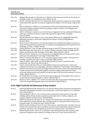M
ANUSCRIPT
ACCEPTED
ACCEPTED MANUSCRIPT
Stout KK, et al.
2018 ACHD Guideline
Page 166
S4.3.5-29. Nørgaard MA, Lauridsen P, Helvind M, et al. Twenty-to-thirty-seven-year follow-up after repair for
tetralogy of Fallot. Eur J Cardiothorac Surg. 1999;16:125-30.
S4.3.5-30. Silka MJ, Hardy BG, Menashe VD, et al. A population-based prospective evaluation of risk of sudden
cardiac death after operation for common congenital heart defects. J Am Coll Cardiol. 1998;32:245-
51.
S4.3.5-31. Norozi K, Bahlmann J, Raab B, et al. A prospective, randomized, double-blind, placebo controlled
trial of beta-blockade in patients who have undergone surgical correction of tetralogy of Fallot.
Cardiol Young. 2007;17:372-9.
S4.3.5-32. Diller G-P, Kempny A, Liodakis E, et al. Left ventricular longitudinal function predicts life-threatening
ventricular arrhythmia and death in adults with repaired tetralogy of Fallot. Circulation.
2012;125:2440-6.
S4.3.5-33. Kella DK, Merchant FM, Veledar E, et al. Lesion-specific differences for implantable cardioverter
defibrillator therapies in adults with congenital heart disease. Pacing Clin Electrophysiol.
2014;37:1492-8.
S4.3.5-34. Kilner PJ, Geva T, Kaemmerer H, et al. Recommendations for cardiovascular magnetic resonance in
adults with congenital heart disease from the respective working groups of the European Society of
Cardiology. Eur Heart J. 2010;31:794-805.
S4.3.5-35. Valente AM, Geva T. How to image repaired tetralogy of Fallot. Circ Cardiovasc Imaging. 2017;10:
S4.3.5-36. Wald RM, Valente AM, Gauvreau K, et al. Cardiac magnetic resonance markers of progressive RV
dilation and dysfunction after tetralogy of Fallot repair. Heart. 2015;101:1724-30.
S4.3.5-37. Bokma JP, Geva T, Sleeper LA, et al. A propensity score-adjusted analysis of clinical outcomes after
pulmonary valve replacement in tetralogy of Fallot. Heart. 2017;
S4.3.5-38. Khairy P, Fernandes SM, Mayer JE Jr, et al. Long-term survival, modes of death, and predictors of
mortality in patients with Fontan surgery. Circulation. 2008;117:85-92.
S4.3.5-39. Zubairi R, Malik S, Jaquiss RDB, et al. Risk factors for prosthesis failure in pulmonary valve
replacement. Ann Thorac Surg. 2011;91:561-5.
S4.3.5-40. Cook SC, Valente AM, Maul TM, et al. Shock-related anxiety and sexual function in adults with
congenital heart disease and implantable cardioverter-defibrillators. Heart Rhythm. 2013;10:805-10.
S4.3.5-41. Davlouros PA, Kilner PJ, Hornung TS, et al. Right ventricular function in adults with repaired tetralogy
of Fallot assessed with cardiovascular magnetic resonance imaging: detrimental role of right
ventricular outflow aneurysms or akinesia and adverse right-to-left ventricular interaction. J Am Coll
Cardiol. 2002;40:2044-52.
S4.3.5-42. Harrild DM, Berul CI, Cecchin F, et al. Pulmonary valve replacement in tetralogy of Fallot: impact on
survival and ventricular tachycardia. Circulation. 2009;119:445-51.
S4.3.5-43. Downar E, Harris L, Kimber S, et al. Ventricular tachycardia after surgical repair of tetralogy of Fallot:
results of intraoperative mapping studies. J Am Coll Cardiol. 1992;20:648-55.
4.3.6. Right Ventricle–to-Pulmonary Artery Conduit
S4.3.6-1. Morray BH, McElhinney DB, Cheatham JP, et al. Risk of coronary artery compression among patients
referred for transcatheter pulmonary valve implantation: a multicenter experience. Circ Cardiovasc
Interv. 2013;6:535-42.
S4.3.6-2. Fraisse A, Assaidi A, Mauri L, et al. Coronary artery compression during intention to treat right
ventricle outflow with percutaneous pulmonary valve implantation: incidence, diagnosis, and
outcome. Catheter Cardiovasc Interv. 2014;83:E260-8.
S4.3.6-3. McElhinney DB, Benson LN, Eicken A, et al. Infective endocarditis after transcatheter pulmonary
valve replacement using the Melody valve: combined results of 3 prospective North American and
European studies. Circ Cardiovasc Interv. 2013;6:292-300.
S4.3.6-4. McElhinney DB, Cheatham JP, Jones TK, et al. Stent fracture, valve dysfunction, and right ventricular
outflow tract reintervention after transcatheter pulmonary valve implantation: patient-related and
procedural risk factors in the US Melody Valve Trial. Circ Cardiovasc Interv. 2011;4:602-14.
S4.3.6-5. Mainwaring RD, Pirolli T, Punn R, et al. Late repair of the native pulmonary valve in patients with
pulmonary insufficiency after surgery for tetralogy of Fallot. Ann Thorac Surg. 2012;93:677-9.
 